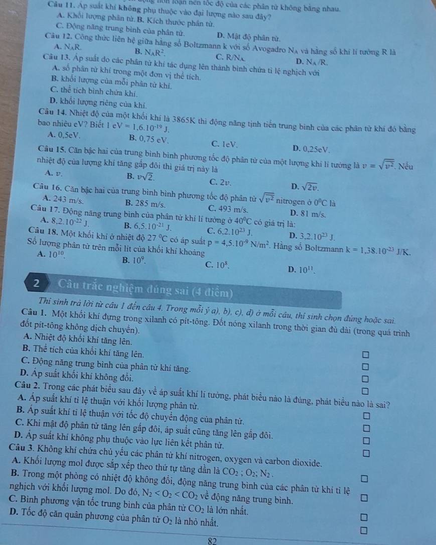 nUn loạn nền tốc độ của các phân tử không bằng nhau.
Câu 11. Áp suất khí không phụ thuộc vào đại lượng nào sau đây?
A. Khổi lượng phân tử. B. Kích thước phần tử.
C. Động năng trung bình của phân tử. D. Mật độ phân tử.
Câu 12. Công thức liên hệ giữa hằng số Boltzmann k với số Avogadro N_A và hằng số khí lí tưởng R là
A. N_AR. B. N_AR^2. C. R/Nx D. N_A/R.
Câu 13. Áp suất do các phần tử khí tác dụng lên thành bình chứa tỉ lệ nghịch với
A. số phân tử khí trong một đơn vị thể tích.
B. khối lượng của mỗi phân từ khí.
C. the^(frac 2)3 tích bình chứa khí.
D. khổi lượng riêng của khí.
Câu 14. Nhiệt độ của một khối khí là 3865K thi động năng tịnh tiển trung bình của các phân từ khí đó bằng
bao nhiêu eV? Biết 1e V=1,6.10^(-19)J.
A. 0,5eV. B. 0,75 eV. C. leV. D. 0,25eV.
Câu 15. Căn bậc hai của trung bình bình phương tốc độ phân tử của một lượng khí lí tưởng là v=sqrt(overline v^2).. Nếu
nhiệt độ của lượng khí tăng gắp đôi thì giá trị này là
B. vsqrt(2).
A. v. C. 2v. D. sqrt(2v).
Câu 16. Căn bậc hai của trung bình bình phương tốc độ phân tử sqrt(overline v^2) nitrogen ở 0°C là
A. 243 m/s. B. 285 m/s. C. 493 m/s. D. 81 m/s.
Câu 17. Động năng trung bình của phân tử khí lí tưởng ở 40°C có giá trị là:
A. 8.2.10^(-22)J. B. 6.5.10^(-21)J. C. 6.2.10^(23)J. D. 3,2.10^(23)J.
Câu 18. Một khối khí ở nhiệt độ 27°C có áp suất p=4,5.10^(-9)N/m^2. Hàng số Boltzmann k=1,38.10^(-23)J/K.
Số lượng phân tử trên mỗi lít của khổi khí khoảng
A. 10^(10).
B. 10^9.
C. 10^8. D. 10^(11).
2 D Câu trắc nghiệm đúng sai (4 điểm)
Thi sinh trả lời từ câu 1 đến câu 4. Trong mỗi ý a), b), c), đ) ở mỗi câu, thí sinh chọn đứng hoặc sai.
Câu 1. Một khối khí đựng trong xilanh có pít-tông. Đốt nóng xilanh trong thời gian đủ dài (trong quá trình
đốt pit-tông không dịch chuyền).
A. Nhiệt độ khối khí tăng lên.
B. Thể tích của khối khí tăng lên.
C. Động năng trung bình của phân tử khí tăng.
D. Áp suất khổi khí không đổi.
Câu 2. Trong các phát biểu sau đây về áp suất khí lí tưởng, phát biểu nào là đúng, phát biểu nào là sai?
Á. Áp suất khí tỉ lệ thuận với khối lượng phân tử.
B. Áp suất khí ti lệ thuận với tốc độ chuyển động của phân tử.
C. Khi mật độ phân tử tăng lên gấp đôi, áp suất cũng tăng lên gắp đôi.
D. Áp suất khí không phụ thuộc vào lực liên kết phân tử.
Câu 3. Không khí chứa chủ yếu các phân từ khí nitrogen, oxygen và carbon dioxide.
A. Khối lượng mol được sắp xếp theo thứ tự tăng dần là CO_2;O_2;N_2.
B. Trong một phòng có nhiệt độ không đổi, động năng trung bình của các phân tử khí tỉ lệ
nghịch với khổi lượng mol. Do đó, N_2 về động năng trung bình.
C. Bình phương vận tốc trung bình của phân từ CO_2 là lớn nhất.
D. Tốc độ căn quân phương của phân tử O_2 là nhỏ nhất.
82