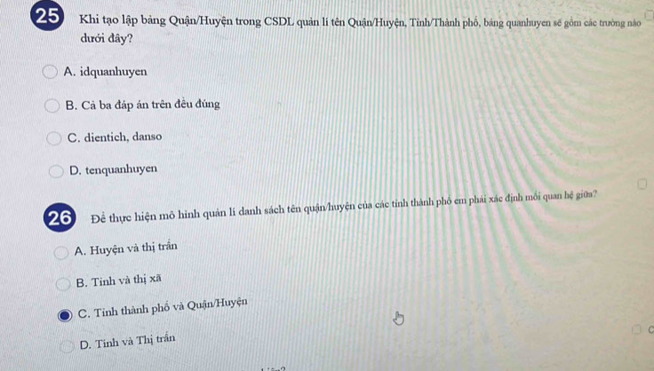 Khi tạo lập bảng Quận/Huyện trong CSDL quản lí tên Quận/Huyện, Tỉnh/Thành phố, bảng quanhuyen sẽ gồm các trường nào
dưới đây?
A. idquanhuyen
B. Cả ba đáp án trên đều đúng
C. dientich, danso
D. tenquanhuyen
20 Để thực hiện mô hình quản lí danh sách tên quận/huyện của các tỉnh thành phố em phái xác định mối quan hệ giữa?
A. Huyện và thị trần
B. Tinh và thị xã
C. Tỉnh thành phố và Quận/Huyện
C
D. Tinh và Thị trần