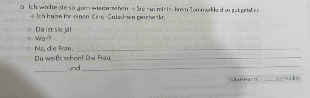 Ich wollte sie so gern wiedersehen. → Sie hat mir in ihrem Sommerkleid so gut gefallen. 
Ich habe ihr einen Kino-Gutschein geschenkt. 
Da ist sie ja! 
Wer? 
Na, die Frau,_ 
Du weißt schon! Die Frau,_ 
_und 
_ 
GRA M MAT IK _/ 15 Punkte