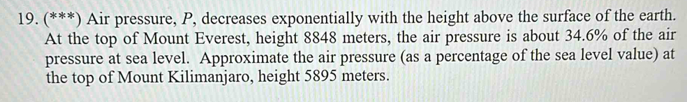 (***) Air pressure, P, decreases exponentially with the height above the surface of the earth. 
At the top of Mount Everest, height 8848 meters, the air pressure is about 34.6% of the air 
pressure at sea level. Approximate the air pressure (as a percentage of the sea level value) at 
the top of Mount Kilimanjaro, height 5895 meters.