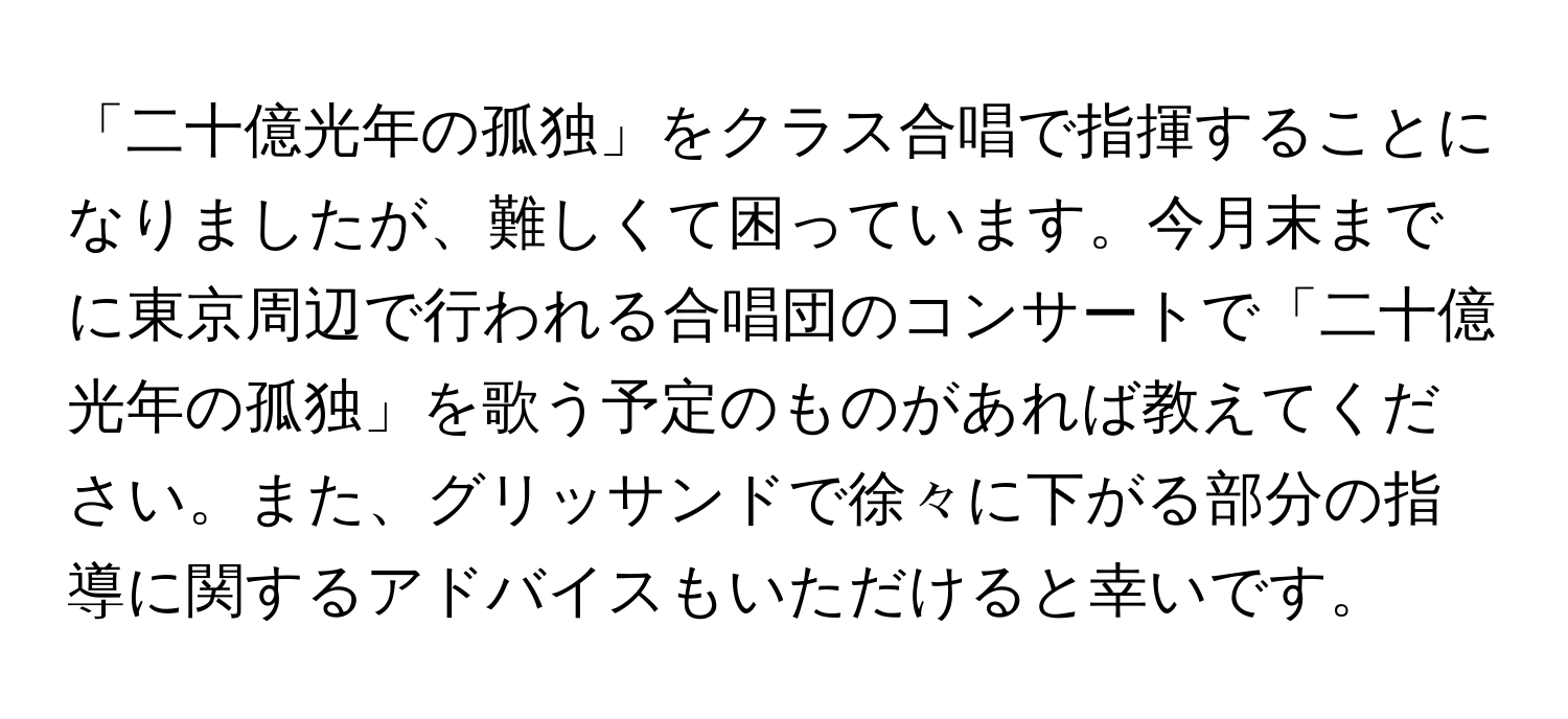 「二十億光年の孤独」をクラス合唱で指揮することになりましたが、難しくて困っています。今月末までに東京周辺で行われる合唱団のコンサートで「二十億光年の孤独」を歌う予定のものがあれば教えてください。また、グリッサンドで徐々に下がる部分の指導に関するアドバイスもいただけると幸いです。