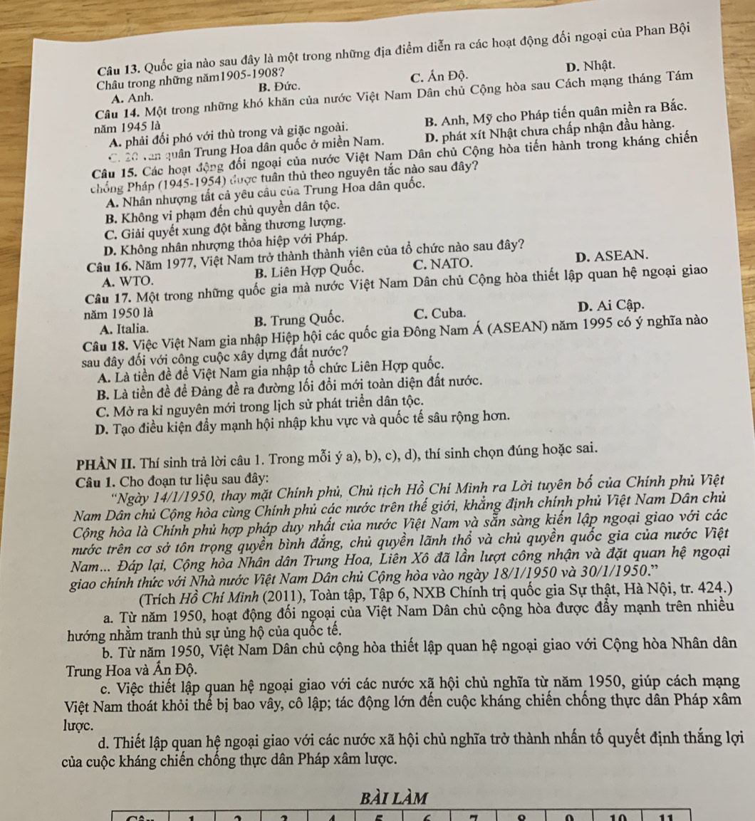 Quốc gia nào sau đây là một trong những địa điểm diễn ra các hoạt động đối ngoại của Phan Bội
Châu trong những năm1905-1908? D. Nhật.
A. Anh. B. Đức. C. Ấn Độ.
Câu 14. Một trong những khó khăn của nước Việt Nam Dân chủ Cộng hòa sau Cách mạng tháng Tám
A. phải đối phó với thù trong và giặc ngoài. B. Anh, Mỹ cho Pháp tiến quân miền ra Bắc.
năm 1945 là
C. 20 văn quân Trung Hoa dân quốc ở miền Nam. D. phát xít Nhật chưa chấp nhận đầu hàng.
Câu 15. Các hoạt động đối ngoại của nước Việt Nam Dân chủ Cộng hòa tiến hành trong kháng chiến
Phống Pháp (1945-1954) được tuân thủ theo nguyên tắc nào sau đây?
A. Nhân nhượng tất cả yêu cầu của Trung Hoa dân quốc.
B. Không vi phạm đến chủ quyền dân tộc.
C. Giải quyết xung đột bằng thương lượng.
D. Không nhân nhượng thỏa hiệp với Pháp.
Câu 16. Năm 1977, Việt Nam trở thành thành viên của tổ chức nào sau đây?
A. WTO. B. Liên Hợp Quốc. C. NATO. D. ASEAN.
Câu 17. Một trong những quốc gia mà nước Việt Nam Dân chủ Cộng hòa thiết lập quan hệ ngoại giao
năm 1950 là C. Cuba. D. Ai Cập.
A. Italia. B. Trung Quốc.
Câu 18. Việc Việt Nam gia nhập Hiệp hội các quốc gia Đông Nam Á (ASEAN) năm 1995 có ý nghĩa nào
sau đây đối với công cuộc xây dựng đất nước?
A. Là tiền đề để Việt Nam gia nhập tổ chức Liên Hợp quốc.
B. Là tiền đề đề Đảng đề ra đường lối đổi mới toàn diện đất nước.
C. Mở ra kỉ nguyên mới trong lịch sử phát triển dân tộc.
D. Tạo điều kiện đẩy mạnh hội nhập khu vực và quốc tế sâu rộng hơn.
PHÀN II. Thí sinh trả lời câu 1. Trong mỗi ý a), b), c), d), thí sinh chọn đúng hoặc sai.
Câu 1. Cho đoạn tư liệu sau đây:
'Ngày 14/1/1950, thay mặt Chính phủ, Chủ tịch Hồ Chí Minh ra Lời tuyên bố của Chính phủ Việt
Nam Dân chủ Cộng hòa cùng Chính phủ các nước trên thế giới, khẳng định chính phủ Việt Nam Dân chủ
Cộng hòa là Chính phủ hợp pháp duy nhất của nước Việt Nam và sẵn sàng kiến lập ngoại giao với các
tước trên cơ sở tôn trọng quyền bình đắng, chủ quyền lãnh thổ và chủ quyền quốc gia của nước Việt
Nam... Đáp lại, Cộng hòa Nhân dân Trung Hoa, Liên Xô đã lần lượt công nhận và đặt quan hệ ngoại
giao chính thức với Nhà nước Việt Nam Dân chủ Cộng hòa vào ngày 18/1/1950 và 30/1/1950.”
(Trích Hồ Chí Minh (2011), Toàn tập, Tập 6, NXB Chính trị quốc gia Sự thật, Hà Nội, tr. 424.)
a. Từ năm 1950, hoạt động đối ngoại của Việt Nam Dân chủ cộng hòa được đẩy mạnh trên nhiều
hướng nhằm tranh thủ sự ủng hộ của quốc tế.
b. Từ năm 1950, Việt Nam Dân chủ cộng hòa thiết lập quan hệ ngoại giao với Cộng hòa Nhân dân
Trung Hoa và Ấn Độ.
c. Việc thiết lập quan hệ ngoại giao với các nước xã hội chủ nghĩa từ năm 1950, giúp cách mạng
Việt Nam thoát khỏi thể bị bao vây, cô lập; tác động lớn đến cuộc kháng chiến chống thực dân Pháp xâm
lược.
d. Thiết lập quan hệ ngoại giao với các nước xã hội chủ nghĩa trở thành nhấn tố quyết định thắng lợi
của cuộc kháng chiến chống thực dân Pháp xâm lược.
bài làm
10 11