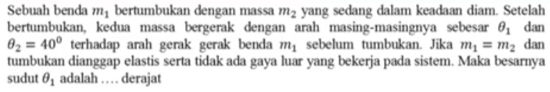 Sebuah benda m_1 bertumbukan dengan massa m_2 yang sedang dalam keadaan diam. Setelah 
bertumbukan, kedua massa bergerak dengan arah masing-masingnya sebesar θ _1 dan
θ _2=40° terhadap arah gerak gerak benda m_1 sebelum tumbukan. Jika m_1=m_2 dan 
tumbukan dianggap elastis serta tidak ada gaya luar yang bekerja pada sistem. Maka besarnya 
sudut θ _1 adalah … . derajat