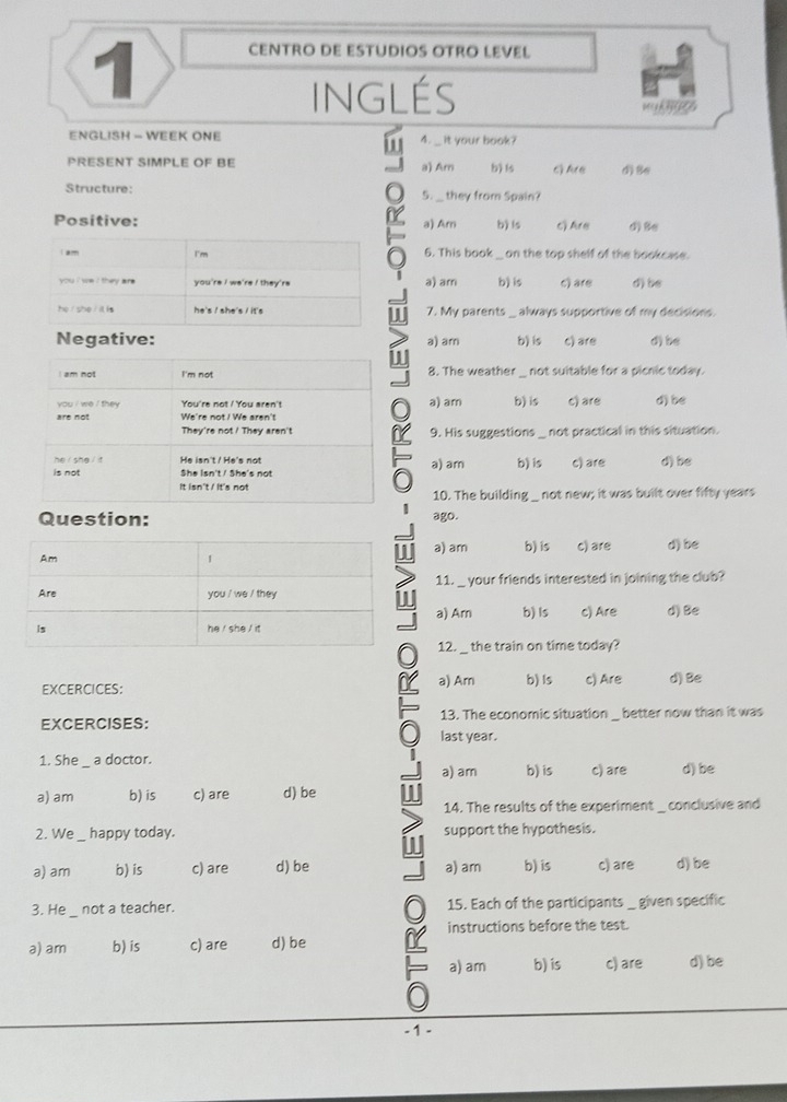 CENTRO DE ESTUDIOS OTRO LEVEL
INGLÉS
ENGLISH - WEEK ONE 4. __ it your book?
PRESENT SIMPLE OF BE a) Am b) ls 6) Are d) Se
Structure: 5. __ they from Spain?
Positive: a) Am b) ls c Are d) Be
am I'm 6. This book_ on the top shelf of the bookcase.
you i we ? they are . you're i we're ! they're a) am b) is c) are d) be
he  she / it is he's / she's / it's W 7. My parents always supportive of my decisions.
Negative: a) am b) is c) are d) be
I
I am not I'm not 8. The weather  not suitable for a picnic today.
you i we i they You're not ! You aren't a) am
are not We're not ! We aren't b) is c) are d) be
They're not ! They aren't n 9. His suggestions not practical in this situation.
he  she t He isn't / He's not
is not She Isn't / She's not a) am b) is c) are d) be
It isn't / It's not not new; it was built over fifty years
10. The building
Question: ago.
a) am b) is c) are d) be
11. _ your friends interested in joining the club?
a) Arn
b) Is c) Are d)Be
12. _ the train on time today?
EXCERCICES: a) Ar b) Is c) Are d) Be
13. The economic situation _better now than it was
EXCERCISES: last year.
1. She a doctor. b) is
a) am
a) am b) is c) are d) be c) are d) be
14. The results of the experiment _ conclusive and
2. We happy today. support the hypothesis.
a) am b) is c) are d) be a) am b) is c) are d) be
3. He not a teacher. 15. Each of the participants_ given specific
instructions before the test.
a) am b) is c) are d) be
a) am b) is c) are d) be
- 1 -