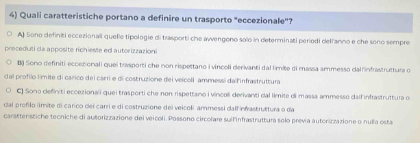 Quali caratteristiche portano a definire un trasporto ''eccezionale''?
A) Sono definiti eccezionali quelle tipologie di trasporti che avvengono solo in determinati periodi dell'anno e che sono sempre
preceduti da apposite richieste ed autorizzazioni
B) Sono definiti eccezionali quei trasporti che non rispettano i vincoli derivanti dal limite di massa ammesso dall'infrastruttura o
dal profilo limite di carico dei carri e di costruzione dei veicoli ammessi dall'infrastruttura
C) Sono definiti eccezionali quei trasporti che non rispettano i vincoli derivanti dal limite di massa ammesso dall'infrastruttura o
dal profilo limite di carico dei carri e di costruzione dei veicoli ammessi dall'infrastruttura o da
caratteristiche tecniche di autorizzazione dei veicoli. Possono circolare sull'infrastruttura solo previa autorizzazione o nulla osta