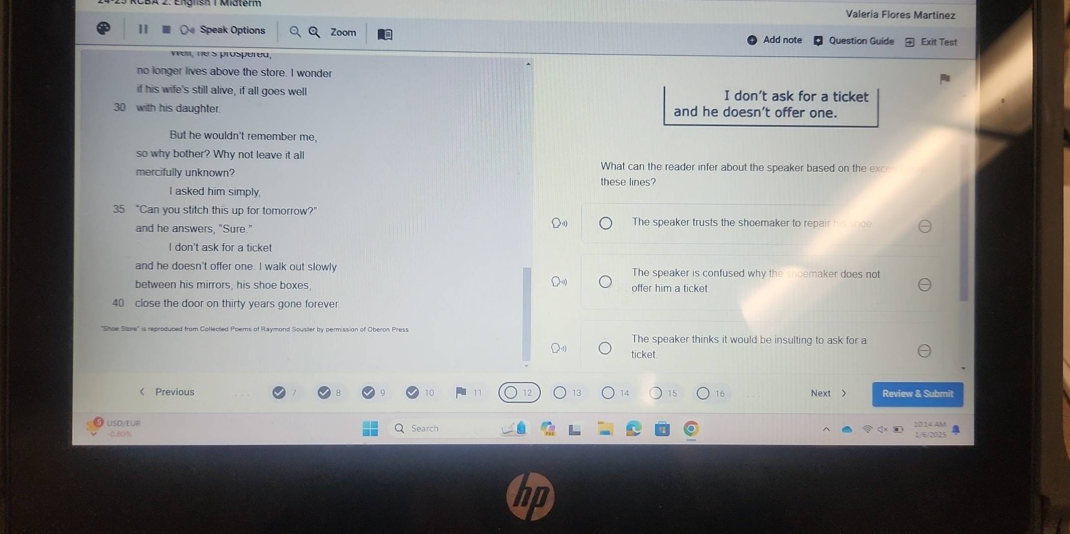 Valeria Flores Martinez
I 〇 Speak Options Zoom
Add note Question Guide Exit Test
wel, hes prospéred,
no longer lives above the store. I wonder
if his wife's still alive, if all goes well I don’t ask for a ticket
30 with his daughter. and he doesn’t offer one.
But he wouldn't remember me,
so why bother? Why not leave it all
mercifully unknown?
What can the reader infer about the speaker based on the exce
these lines?
I asked him simply,
35 “Can you stitch this up for tomorrow?”
and he answers, “Sure.”
The speaker trusts the shoemaker to repair his shoe
I don't ask for a ticket
and he doesn't offer one. I walk out slowly The speaker is confused why the shoemaker does not
between his mirrors, his shoe boxes, offer him a ticket.
40 close the door on thirty years gone forever.
"Shoe Store" is reproduced from Collected Poems of Raymond Souster by permission of Oberon Press The speaker thinks it would be insulting to ask for a
ticket.
《 Previous 15 16 Next Review & Submit
USD/EUR 10:14 AM a
-0.80%
Search