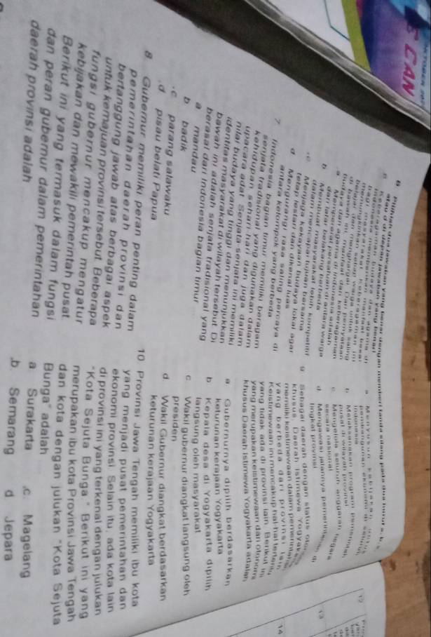 CAN
B  Pilfish doe lawakan yang benar dengan memberl tanda silang pada doa muut ao  b 
a u d didepan jawatán Yang benar  
R eberagaman budaya dan agama de     M e                                 ,.
I donasía mempa n ca man fa al  besa 
a g r    m a   y a r a k a  r    K  e  e   a g a m a    i 
-          
merungknkan setian warga unluk saling . b    Melaksanakan program pemenaik o 
belajar den menghargal Dar pemyataan pusat drwilavah provins i   
  
di bawah im. manfaal dan kaberagama e  '' Méngelola seluruh anggerá'' legara
budava dan agama di indonesía adalah
=ecara nasonal
.  Memperérat persatuan di antára warge d   Mengawasi jalannya pemerne     
dan latar belakang berbeda 
√ a
5  Membuat masyarakat lebih kompetitif
tingkat provins
dalam mencapai tujuán barsama  g     eba gar    a erah  d eng a n  statu s  o le n s   
Menjaga kekayaan budaya lokai agar
khusus Daerah istimewa Yogv ak e  
tetap lestari dan dikenal lửas
m amiliki k  stim ew a an dalam p emerna h s r 
d Mengurangi rasa saling percaya di
Yang berbeda đarı provinsi lai 4
antara kefompok yang berbeda  K eistimew aan in   mencakup h al-h a l r e  
Indonesia bagian timur memiliki beragam
yang tidak ada di provinsi lain Berikut in
senjata tradisional yang digunakan dalam 
yang merupakan keistimewaan dan otonom 
kehidupan seharí hari dan juga dalam 
khusus Daerah Istimewa Yogyakarta adalan
upacara adat Senjata-senjata ini memiliki
nilai budaya yang tinggi dan menunjukkan
a. Gubernurnya dipilih berdasarkan
identitas masyarakat di wilayah tersebut. Di
keturunan kerajaan Yogyakarta
bawah ini adalah senjata tradisional yang
b Kepaïa desa di Yogyakarta dipilın
berasal dari Indonesia bagian timur
à mandau
langsung oleh masyarakat
c Wakil gubernur diangkat langsung oleh
b badik presiden
cparang salawaku d. Wakil Gubernur diangkat berdasarkan
d pisau belatí Papua keturunan kerajaan Yogyakarta
8 Gubernur memiliki peran penting dalam 10. Provinsi Jawa Tengah memiliki ibu kota
yang menjadi pusat pemerintahan dan 
pemerintahan daerah provinsi dan ekonomi provinsi. Selain itu, ada kota lain
bertanggung jawab atas berbagai aspek di provinsi ini yang terkenal dengan julukan
untuk kemajuan provinsi tersebut. Beberapa "Kota Sejuta Bunga." Berikut ini yan
fungsi gubernur mencakup mengatur merupakan ibu kota Provinsi Jawa Tengah
kebijakan dan mewakili pemerintah pusat dan kota dengan julukan "Kota Sejuta
Berikut ini yang termasuk dalam fungsi Bunga" adalsh
dan peran gubernur dalam pemerintahan a Surakarta
daerah provinsi adalah ,b. Semarang .c. Magelang
d Jepara