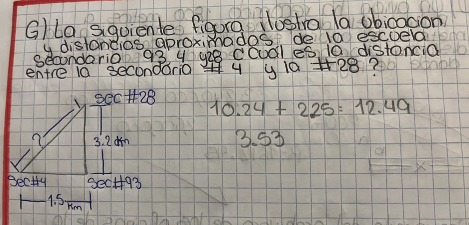 G/la sigoiente figora Hogha la obicocion 
y distandias aproximadag de la escoela 
secondario 93 4 y28 Ccudles 10 distancia 
entre la secondar0 4 y 10 +28?
10.24+225=12.49
3. 93