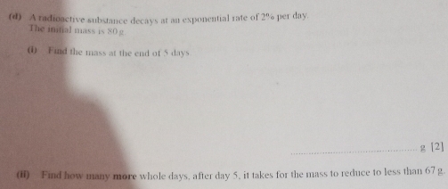 A radioactive substance decays at an exponential rate of 2% per day. 
The initial mass is 80 g
( Find the mass at the end of 5 days
_g [2] 
(i) Find how many more whole days, after day 5, it takes for the mass to reduce to less than 67 g.