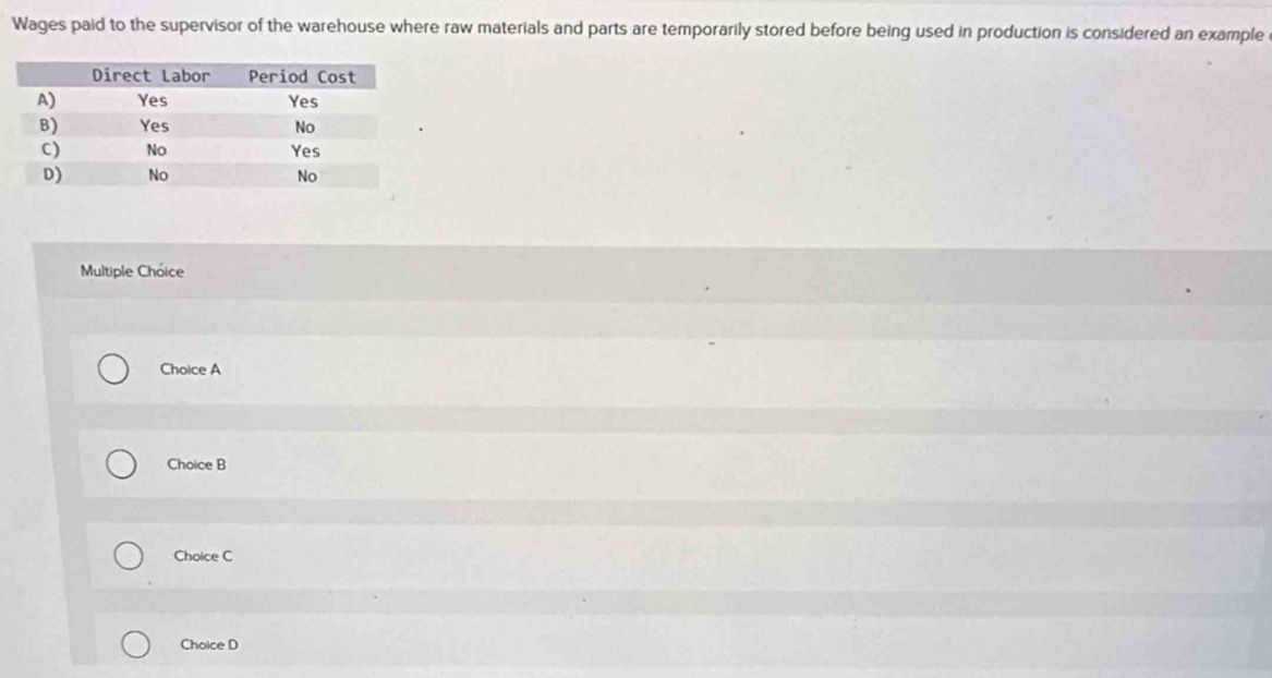 Wages paid to the supervisor of the warehouse where raw materials and parts are temporarily stored before being used in production is considered an example
Multiple Chóice
Choice A
Choice B
Choice C
Choice D