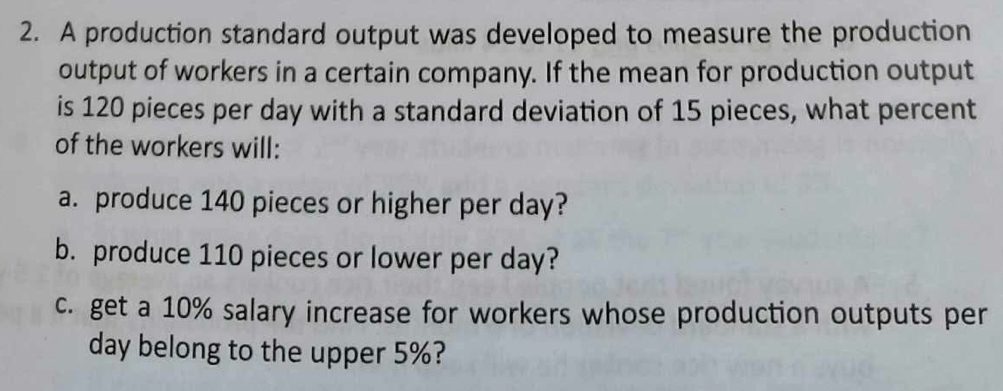 A production standard output was developed to measure the production 
output of workers in a certain company. If the mean for production output 
is 120 pieces per day with a standard deviation of 15 pieces, what percent 
of the workers will: 
a. produce 140 pieces or higher per day? 
b. produce 110 pieces or lower per day? 
c. get a 10% salary increase for workers whose production outputs per
day belong to the upper 5%?