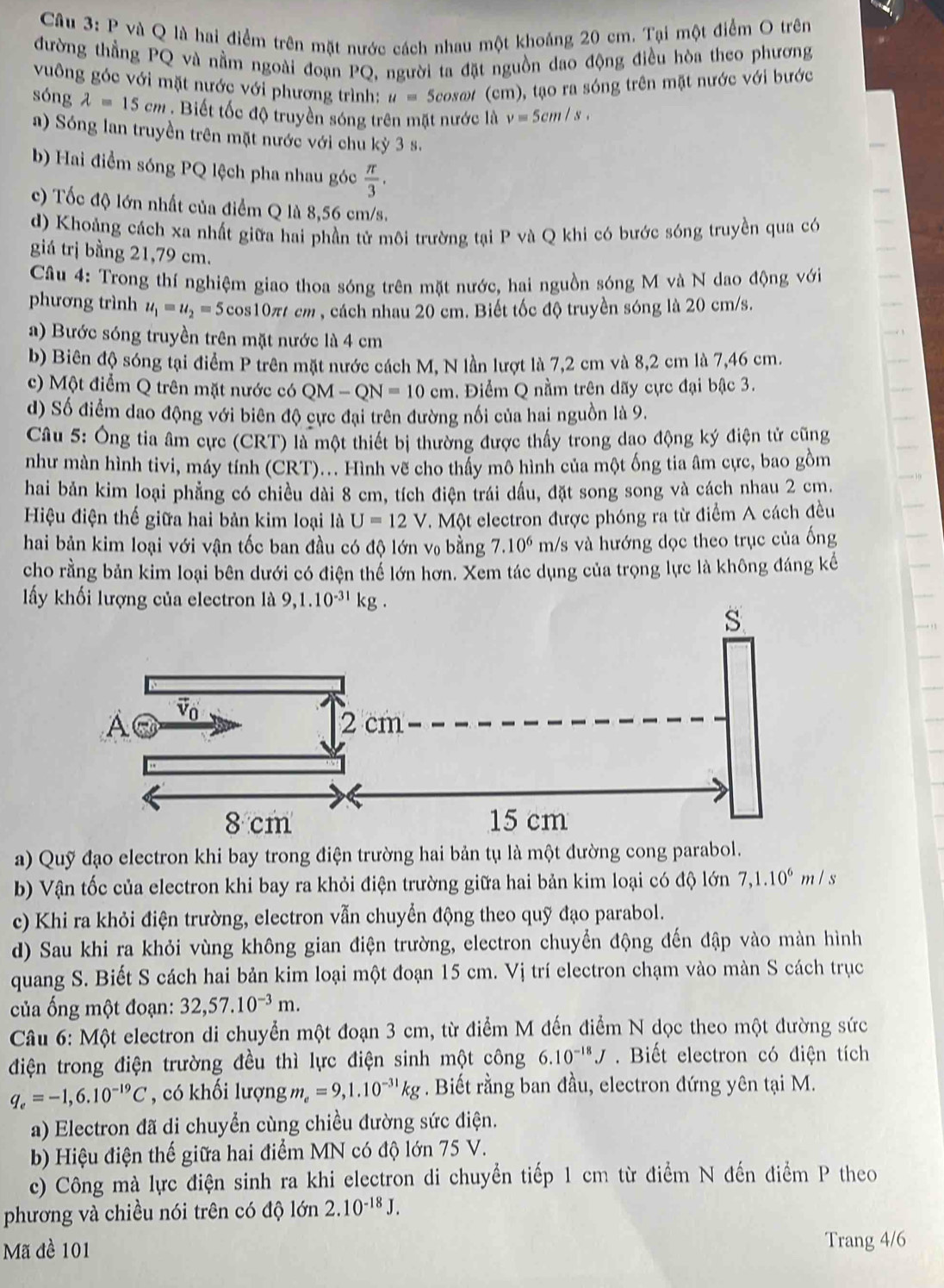 và Q là hai điểm trên mặt nước cách nhau một khoảng 20 cm. Tại một điểm O trên
đường thẳng PQ và nằm ngoài đoạn PQ, người ta đặt nguồn dao động điều hòa theo phương
vuông góc với mặt nước với phương trình: u=5cos c # (cm), tạo ra sóng trên mặt nước với bước
sóng lambda =15cm Biết tốc độ truyền sóng trên mặt nước là v=5cm/s.
a) Sóng lan truyền trên mặt nước với chu kỳ 3 s.
b) Hai điểm sóng PQ lệch pha nhau góc  π /3 .
c) Tốc độ lớn nhất của điểm Q là 8,56 cm/s.
d) Khoảng cách xa nhất giữa hai phần tử môi trường tại P và Q khi có bước sóng truyền qua có
giá trị bằng 21,79 cm.
Câu 4: Trong thí nghiệm giao thoa sóng trên mặt nước, hai nguồn sóng M và N dao động với
phương trình u_1=u_2=5 cos10π cm , cách nhau 20 cm. Biết tốc độ truyền sóng là 20 cm/s.
a) Bước sóng truyền trên mặt nước là 4 cm
b) Biên độ sóng tại điểm P trên mặt nước cách M, N lần lượt là 7,2 cm và 8,2 cm là 7,46 cm.
c) Một điểm Q trên mặt nước có QM-QN=10cm 1. Điểm Q nằm trên dãy cực đại bậc 3.
d) Số điểm dao động với biên độ cực đại trên đường nối của hai nguồn là 9.
Câu 5: Ông tia âm cực (CRT) là một thiết bị thường được thấy trong dao động ký điện tử cũng
như màn hình tivi, máy tính (CRT)... Hình vẽ cho thấy mô hình của một ống tia âm cực, bao gồm
hai bản kim loại phẳng có chiều dài 8 cm, tích điện trái dấu, đặt song song và cách nhau 2 cm.
Hiệu điện thế giữa hai bản kim loại là U=12V. Một electron được phóng ra từ điểm A cách đều
hai bản kim loại với vận tốc ban đầu có độ lớn v₀ bằng 7.10^6 m/s và hướng dọc theo trục của ống
cho rằng bản kim loại bên dưới có điện thể lớn hơn. Xem tác dụng của trọng lực là không đáng kế
ấy khối lượng của electron là
a) Quỹ đạo electron khi bay trong điện trường hai bản tụ là một đường cong parabol.
b) Vận tốc của electron khi bay ra khỏi điện trường giữa hai bản kim loại có độ lớn 7,1.10^6m/s
c) Khi ra khỏi điện trường, electron vẫn chuyển động theo quỹ đạo parabol.
d) Sau khi ra khỏi vùng không gian điện trường, electron chuyển động đến đập vào màn hình
quang S. Biết S cách hai bản kim loại một đoạn 15 cm. Vị trí electron chạm vào màn S cách trục
ủa ống một đoạn: 32,57.10^(-3)m.
Câu 6: Một electron di chuyển một đoạn 3 cm, từ điểm M đến điểm N dọc theo một đường sức
điện trong điện trường đều thì lực điện sinh một công 6.10^(-18)J Biết electron có điện tích
q_e=-1,6.10^(-19)C , có khối lượng m_e=9,1.10^(-31)kg. Biết rằng ban đầu, electron đứng yên tại M.
a) Electron đã di chuyển cùng chiều đường sức điện.
b) Hiệu điện thế giữa hai điểm MN có độ lớn 75 V.
c) Công mà lực điện sinh ra khi electron di chuyển tiếp 1 cm từ điểm N đến điểm P theo
phương và chiều nói trên có độ lớn 2.10^(-18)J.
Mã đề 101 Trang 4/6