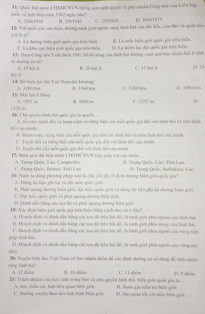 11: Quốc hội nước CHXHCNVN thông qua nghị quyết về phê chuẩn Công ước của Liên hợp
quốc về luật biển năm 1982 ngày nào?
A. 23/6/1994 B. 2/9/1945 C. 7/5/1945 D. 30/4/1975
12: Với quốc gia ven biển, đường ranh giới ngoài vùng lãnh hải của đất liền, của đảo và quân đảo
gọi là gì?
A. Là đường biên giới quốc gia trên biển. B. Là mốc biên giới quốc gia trên biển.
C. Là khu vực biên giới quốc gia trên biển. D. Là thểm lục địa quốc gia trên biển.
13: Theo Công ước Luật Biển 1982 thì bề rộng của lãnh hải không vượt quá bao nhiêu hải lí tính
từ đường cơ sở?
A. 12 hải lí. B. 20 hải lí. C. 15 hải lí. D. 24
hái lí
14: Bờ biển lục địa Việt Nam dài khoảng:
A. 3260 km. B. 3360 km. C. 3160 km. D. 3060 km.
15: Một hải lí bằng:
A. 1852 m B. 1000 m C. 1252 m. D.
1420 m
16: Chủ quyền lãnh thổ quốc gia là quyền....
A. tối cao, tuyệt đổi và hoàn toàn và riêng biệt của mỗi quốc gia đổi với lãnh thổ và trên lãnh
thổ của mình.
B. Hoàn toàn, riêng biệt của mỗi quốc gia đổi với lãnh thổ và trên lãnh thổ của mình.
C. Tuyệt đối và riêng biệt của mỗi quốc gia đối với lãnh thổ của mình.
D. Tuyệt đổi của mỗi quốc gia đối với lãnh thổ của mình.
17: Biên giới đất liền nước CHXHCNVN tiếp giáp với các nước....
A. Trung Quốc, Lào, Campuchia. B. Trung Quốc, Lào, Thái Lan.
C. Trung Quốc, Brunei, Thái Lan. D. Trung Quốc, Indônêxia, Lào.
18: Nước ta dùng phương pháp nào là chủ yếu đề cổ định dường biên giới quốc gia?
A. Dùng tài liệu ghi lại và đặt mốc quốc giới.
B. Phát quang đường biên giới, đặt mốc quốc giới và dùng tài liệu ghi lại dường biên giới.
C. Đặt mốc quốc giới và phát quang đường biên giới.
D. Dánh đấu bằng các tọa độ và phát quang đường biên giới.
19: Xác định biên giới quốc gia trên biển bằng cách nào và ở dâu?
A. Hoạch định và dánh dấu bằng các tọa độ trên hải đồ, là ranh giới phía ngoài của lãnh hải.
B. Hoạch định và dánh dấu bằng các tọa dộ trên hải đồ, là ranh giới phía trong của lãnh hải.
C. Hoạch định và đánh dấu bằng các tọa độ trên hải đồ, là ranh giới phía ngoài của vùng tiếp
giáp lānh hải.
D. Hoạch dịnh và dánh đầu bằng các tọa độ trên hải đồ, là ranh giới phía ngoài của vùng nội
thủy.
* 20: Tuyển biển đảo Việt Nam có bao nhiêu diểm để xác dịnh dường cơ sở dùng để tính chiều
rộng lãnh hải?
A. 12 diểm B. 10 diểm C. 11 diểm D. 9 diểm
21: Trách nhiệm của học sinh trong bảo vệ chủ quyền lãnh thổ, biên giới quốc gia là...
A. học, hiều các luật liên quan biên giới, B. tham gia tuần tra biên giới.
C. thường xuyên theo dỏi tình hình biên giới. D. bảo quản tốt cột mốc biên giới