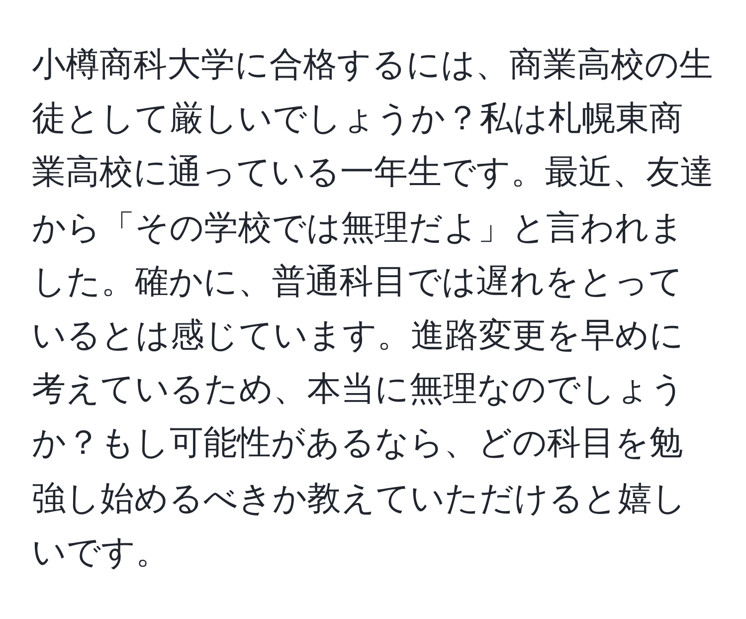 小樽商科大学に合格するには、商業高校の生徒として厳しいでしょうか？私は札幌東商業高校に通っている一年生です。最近、友達から「その学校では無理だよ」と言われました。確かに、普通科目では遅れをとっているとは感じています。進路変更を早めに考えているため、本当に無理なのでしょうか？もし可能性があるなら、どの科目を勉強し始めるべきか教えていただけると嬉しいです。