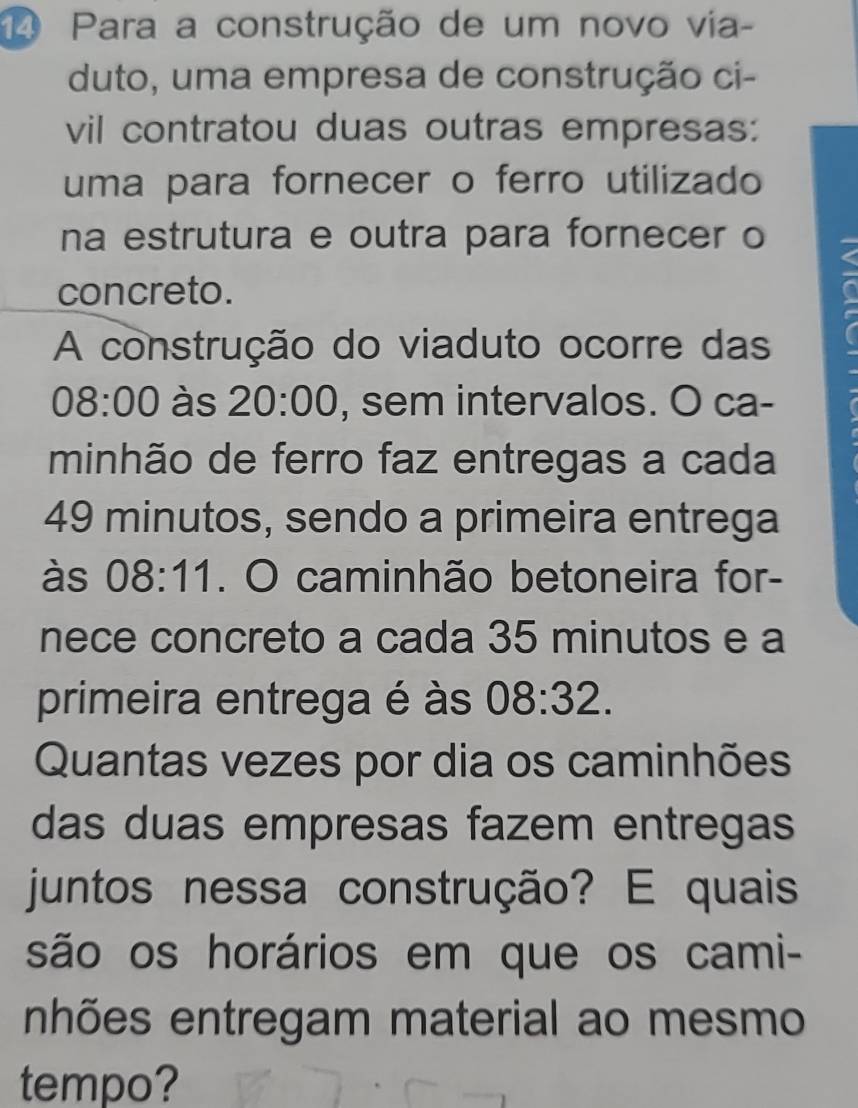 Para a construção de um novo via- 
duto, uma empresa de construção ci- 
vil contratou duas outras empresas: 
uma para fornecer o ferro utilizado 
na estrutura e outra para fornecer o 
concreto. 
A construção do viaduto ocorre das
08:00 às 20:00 , sem intervalos. O ca- 
minhão de ferro faz entregas a cada
49 minutos, sendo a primeira entrega 
às 08:11. O caminhão betoneira for- 
nece concreto a cada 35 minutos e a 
primeira entrega é às 08:32. 
Quantas vezes por dia os caminhões 
das duas empresas fazem entregas 
juntos nessa construção? E quais 
são os horários em que os cami- 
nhões entregam material ao mesmo 
tempo?