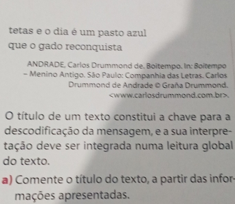 tetas e o dia é um pasto azul 
que o gado reconquista 
ANDRADE, Carlos Drummond de. Boitempo. In: Boîtempo 
- Menino Antigo. São Paulo: Companhia das Letras. Carlos 
Drummond de Andrade © Graña Drummond.. 
O título de um texto constitui a chave para a 
descodificação da mensagem, e a sua interpre- 
dação deve ser integrada numa leitura global 
do texto. 
a) Comente o título do texto, a partir das infor 
mações apresentadas.