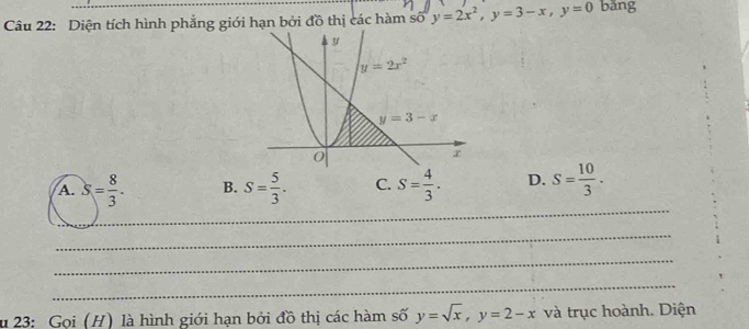 Diện tích hình phẳng giới hạn bởi đồ thị các hàm số y=2x^2,y=3-x,y=0 bǎng
_
A. S= 8/3 . B. S= 5/3 . C. S= 4/3 . D. S= 10/3 .
_
_
_
du 23: Gọi (H) là hình giới hạn bởi đồ thị các hàm số y=sqrt(x),y=2-x và trục hoành. Diện