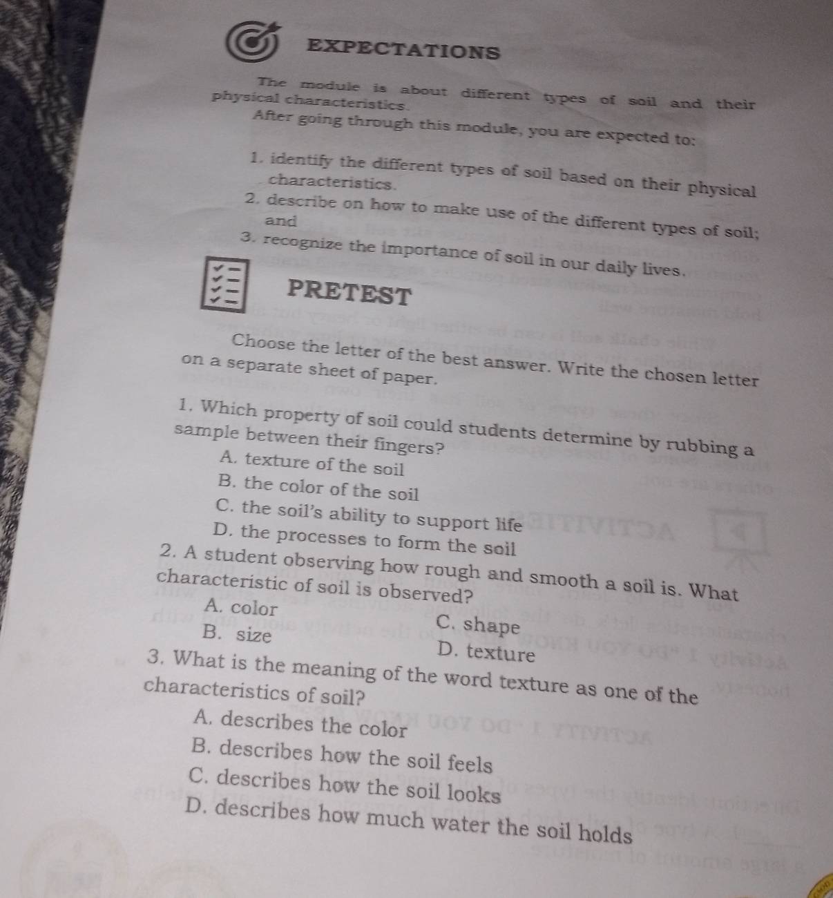 EXPECTATIONS
The module is about different types of soil and their
physical characteristics.
After going through this module, you are expected to:
1. identify the different types of soil based on their physical
characteristics.
2. describe on how to make use of the different types of soil;
and
3. recognize the importance of soil in our daily lives.
PRETEST
Choose the letter of the best answer. Write the chosen letter
on a separate sheet of paper.
1, Which property of soil could students determine by rubbing a
sample between their fingers?
A. texture of the soil
B. the color of the soil
C. the soil’s ability to support life
D. the processes to form the soil
2. A student observing how rough and smooth a soil is. What
characteristic of soil is observed?
A. color C. shape
B. size D. texture
3. What is the meaning of the word texture as one of the
characteristics of soil?
A. describes the color
B. describes how the soil feels
C. describes how the soil looks
D. describes how much water the soil holds