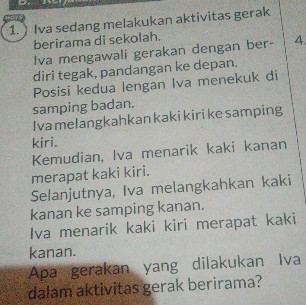 Hots 
1. ) Iva sedang melakukan aktivitas gerak 
berirama di sekolah. 
Iva mengawali gerakan dengan ber- 4. 
diri tegak, pandangan ke depan. 
Posisi kedua lengan Iva menekuk di 
samping badan. 
Iva melangkahkan kaki kiri ke samping 
kiri. 
Kemudian, Iva menarik kaki kanan 
merapat kaki kiri. 
Selanjutnya, Iva melangkahkan kaki 
kanan ke samping kanan. 
Iva menarik kaki kiri merapat kaki 
kanan. 
Apa gerakan yang dilakukan Iva 
dalam aktivitas gerak berirama?