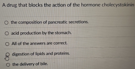 A drug that blocks the action of the hormone cholecystokinin
the composition of pancreatic secretions.
acid production by the stomach.
All of the answers are correct.
digestion of lipids and proteins.
the delivery of bile.