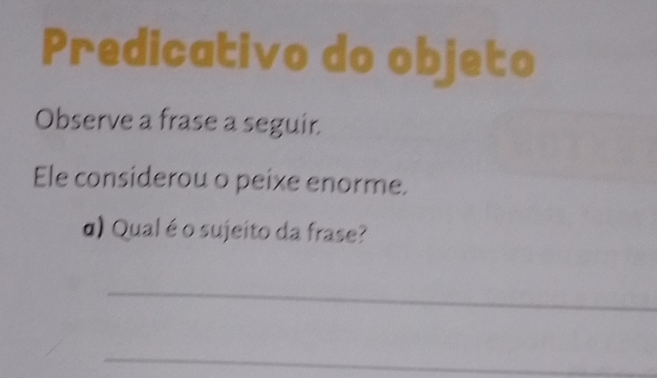 Predicativo do objeto 
Observe a frase a seguir. 
Ele considerou o peixe enorme. 
α) Qual é o sujeito da frase? 
_ 
_