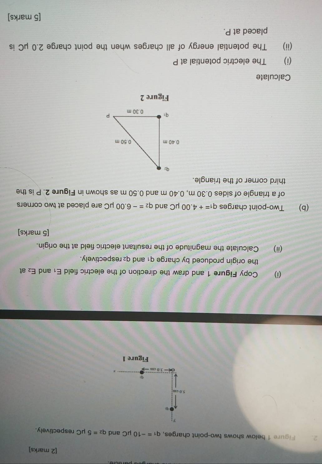 Figure 1 below shows two-point charges, q_1=-10 μC and q_2=5mu C respectively.
5.0 cm
0← 3.0 cm
r
Figure 1 
(i) Copy Figure 1 and draw the direction of the electric field E_1 and E_2 at 
the origin produced by charge q1 and q₂ respectively. 
(ii) Calculate the magnitude of the resultant electric field at the origin. 
[5 marks] 
(b) Two-point charges q_1=+4.00mu C and q_2=-6.00mu C C are placed at two corners 
of a triangle of sides 0.30 m, 0.40 m and 0.50 m as shown in Figure 2. P is the 
third corner of the triangle. 
Figure 2 
Calculate 
(i) The electric potential at P
(ii) The potential energy of all charges when the point charge 2.0 μC is 
placed at P. 
[5 marks]