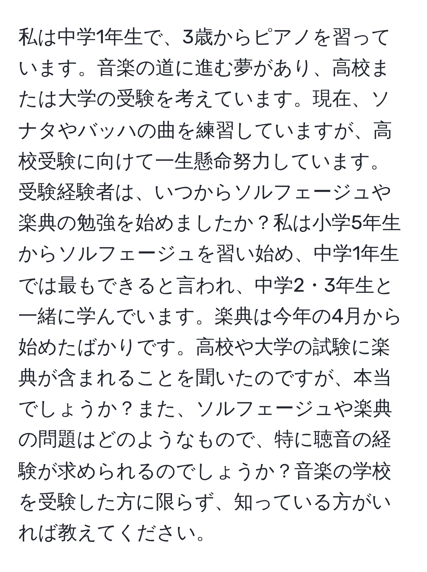 私は中学1年生で、3歳からピアノを習っています。音楽の道に進む夢があり、高校または大学の受験を考えています。現在、ソナタやバッハの曲を練習していますが、高校受験に向けて一生懸命努力しています。受験経験者は、いつからソルフェージュや楽典の勉強を始めましたか？私は小学5年生からソルフェージュを習い始め、中学1年生では最もできると言われ、中学2・3年生と一緒に学んでいます。楽典は今年の4月から始めたばかりです。高校や大学の試験に楽典が含まれることを聞いたのですが、本当でしょうか？また、ソルフェージュや楽典の問題はどのようなもので、特に聴音の経験が求められるのでしょうか？音楽の学校を受験した方に限らず、知っている方がいれば教えてください。