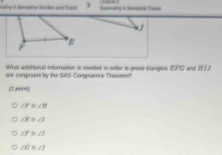 1EBSoN7
renry A Semreneter Sariew andd Eee Genrraty X Serene Can
J
E
F
Whutt additional infurmation is needed in order is prove triangles EPG and FLJ
are congruer by the SAS Congruence Theorem?
(l puint)
∠ F≌ ∠ H
∠ E≌ ∠ J
∠ F≌ ∠ J
∠ G≌ ∠ I