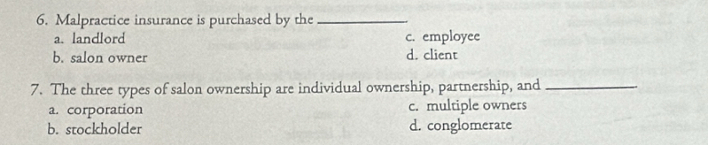 Malpractice insurance is purchased by the_
a. landlord c. employee
b. salon owner
d. client
7. The three types of salon ownership are individual ownership, partnership, and_
a. corporation c. multiple owners
b. stockholder d. conglomerate