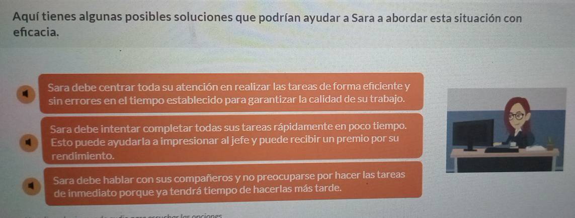 Aquí tienes algunas posibles soluciones que podrían ayudar a Sara a abordar esta situación con
efcacia.
Sara debe centrar toda su atención en realizar las tareas de forma eficiente y
sin errores en el tiempo establecido para garantizar la calidad de su trabajo.
Sara debe intentar completar todas sus tareas rápidamente en poco tiempo.
Esto puede ayudarla a impresionar al jefe y puede recibir un premio por su
rendimiento.
Sara debe hablar con sus compañeros y no preocuparse por hacer las tareas
de inmediato porque ya tendrá tiempo de hacerlas más tarde.