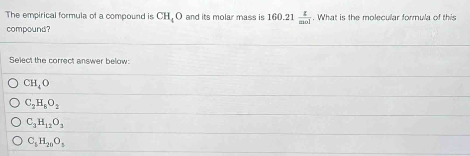 The empirical formula of a compound is CH_4O and its molar mass is 160.21 g/mol . What is the molecular formula of this
compound?
Select the correct answer below:
CH_4O
C_2H_8O_2
C_3H_12O_3
C_5H_20O_5