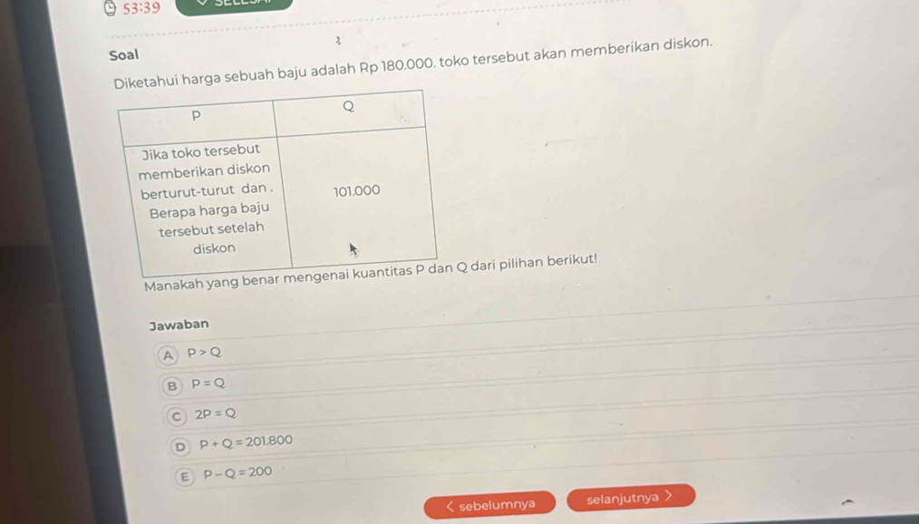 53:39 
Soal 2
arga sebuah baju adalah Rp 180.000, toko tersebut akan memberikan diskon.
Manakah yang dari pilihan berikut!
Jawaban
A P>Q
B P=Q
C 2P=Q
D P+Q=201.800
E P-Q=200 < sebelumnya selanjutnya