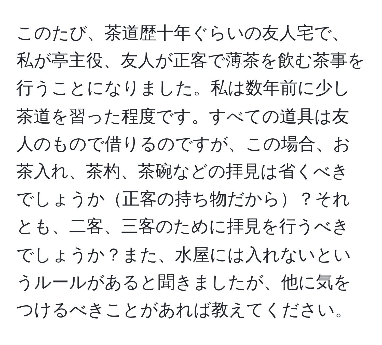 このたび、茶道歴十年ぐらいの友人宅で、私が亭主役、友人が正客で薄茶を飲む茶事を行うことになりました。私は数年前に少し茶道を習った程度です。すべての道具は友人のもので借りるのですが、この場合、お茶入れ、茶杓、茶碗などの拝見は省くべきでしょうか正客の持ち物だから？それとも、二客、三客のために拝見を行うべきでしょうか？また、水屋には入れないというルールがあると聞きましたが、他に気をつけるべきことがあれば教えてください。