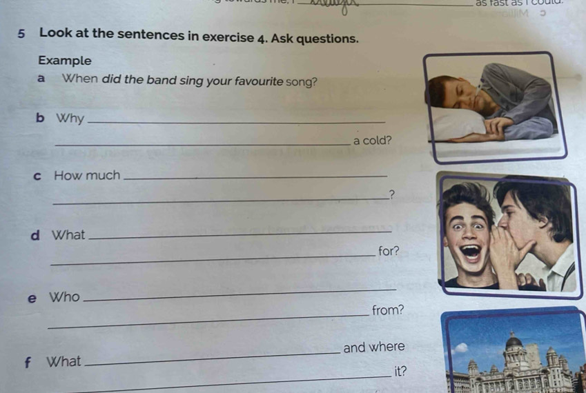 as fast as i could 
5 Look at the sentences in exercise 4. Ask questions. 
Example 
a When did the band sing your favourite song? 
b Why_ 
_a cold? 
c How much_ 
_? 
d What 
_ 
_for? 
e Who 
_ 
_ 
from? 
f What _and where 
_ 
it?