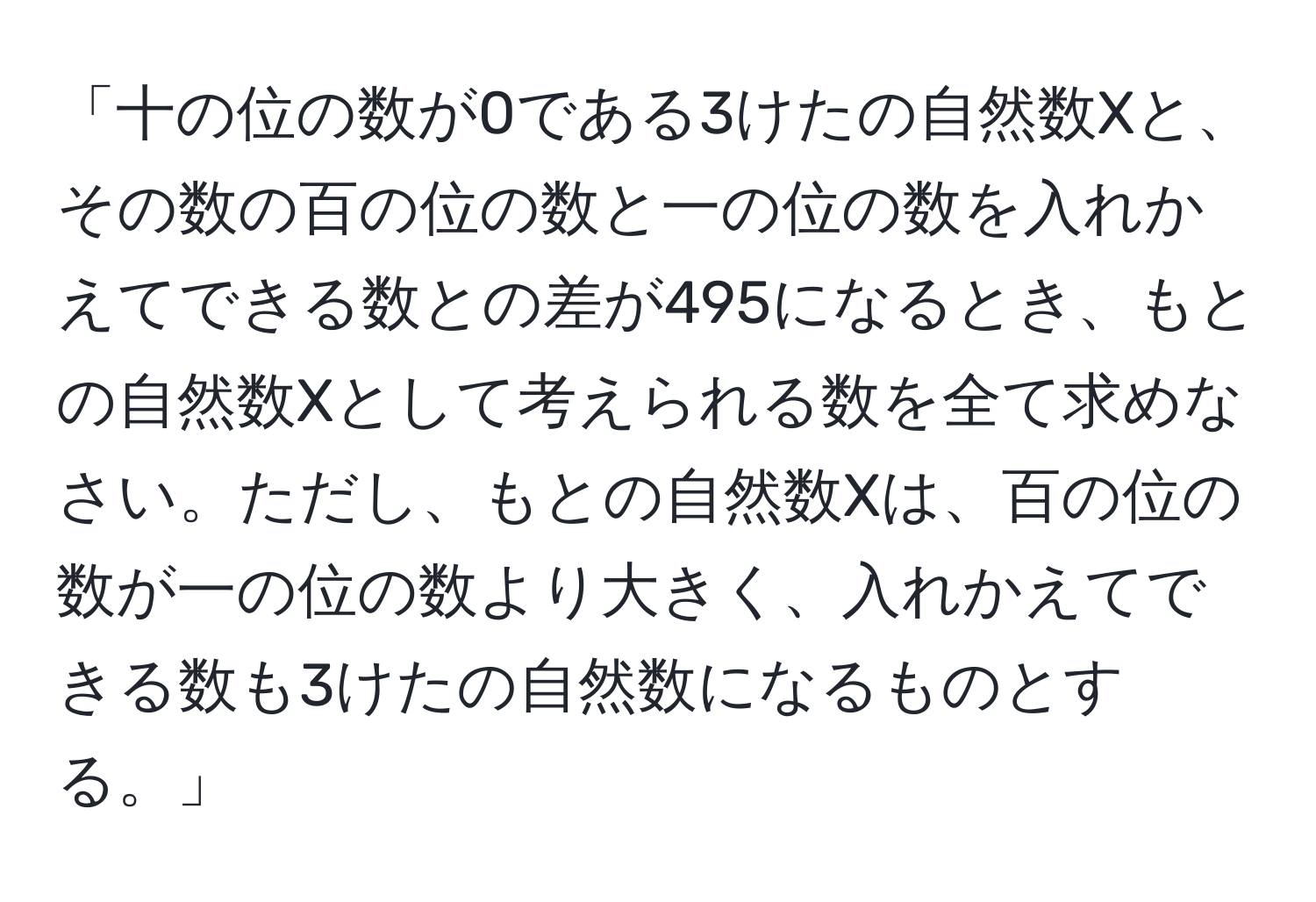 「十の位の数が0である3けたの自然数Xと、その数の百の位の数と一の位の数を入れかえてできる数との差が495になるとき、もとの自然数Xとして考えられる数を全て求めなさい。ただし、もとの自然数Xは、百の位の数が一の位の数より大きく、入れかえてできる数も3けたの自然数になるものとする。」