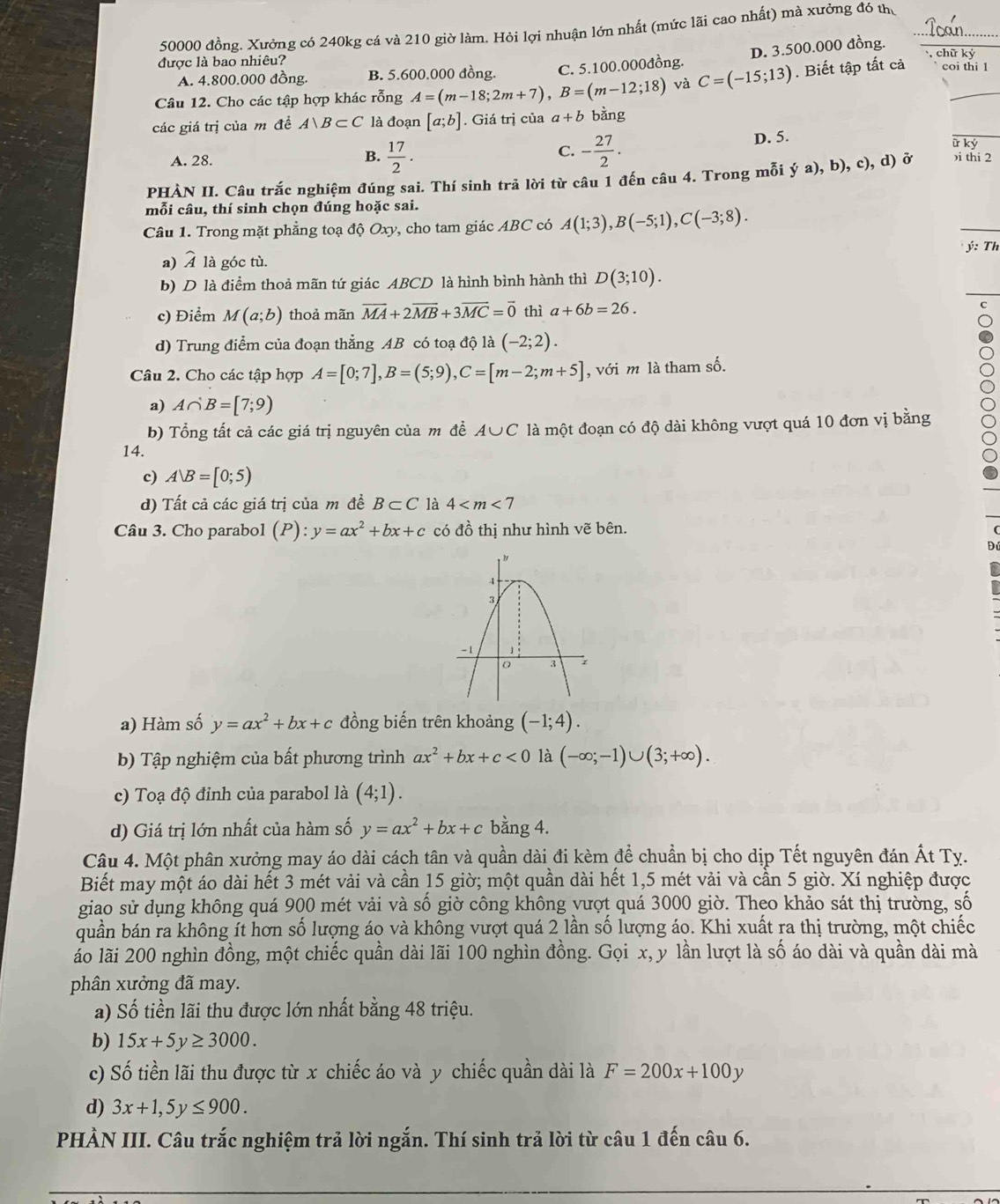 50000 đồng. Xưởng có 240kg cá và 210 giờ làm. Hỏi lợi nhuận lớn nhất (mức lãi cao nhất) mà xưởng đó thủ
được là bao nhiêu? , chữ ký
A. 4.800.000 đồng. B. 5.600.000 đồng. C. 5.100.000đồng. D. 3.500.000 đồng.
Câu 12. Cho các tập hợp khác rỗng A=(m-18;2m+7),B=(m-12;18) và C=(-15;13). Biết tập tất cả coi thi 1
các giá trị của m đề A∪ B⊂ C là đoạn [a;b]. Giá trị của a+b bằng
C. - 27/2 .
A. 28.  17/2 . D. 5.
_
B.
PHÀN II. Câu trắc nghiệm đúng sai. Thí sinh trả lời từ câu 1 đến câu 4. Trong mỗi ý a), b), c), d) ở )i thi 2
mỗi câu, thí sinh chọn đúng hoặc sai.
Câu 1. Trong mặt phẳng toạ độ Oxy, cho tam giác ABC có A(1;3),B(-5;1),C(-3;8).
ý: Th
a) widehat A là góc tù.
b) D là điểm thoả mãn tứ giác ABCD là hình bình hành thì D(3;10).
c) Điểm M(a;b) thoả mãn overline MA+2overline MB+3overline MC=vector 0 thì a+6b=26.
d) Trung điểm của đoạn thẳng AB có toạ độ là (-2;2).
Câu 2. Cho các tập hợp A=[0;7],B=(5;9),C=[m-2;m+5] , với m là tham số.
a) A∩ B=[7;9)
b) Tổng tất cả các giá trị nguyên của m để A∪C là một đoạn có độ dài không vượt quá 10 đơn vị bằng
14.
c) AB=[0;5)
d) Tất cả các giá trị của m đề B⊂ C là 4
Câu 3. Cho parabol (P):y=ax^2+bx+c có đồ thị như hình vẽ bên.
a) Hàm số y=ax^2+bx+c đồng biến trên khoảng (-1;4).
b Tập nghiệm của bất phương trình ax^2+bx+c<0</tex> là (-∈fty ;-1)∪ (3;+∈fty ).
c) Toạ độ đỉnh của parabol là (4;1).
d) Giá trị lớn nhất của hàm số y=ax^2+bx+c bằng 4.
Câu 4. Một phân xưởng may áo dài cách tân và quần dài đi kèm để chuẩn bị cho dịp Tết nguyên đán Ất Ty.
Biết may một áo dài hết 3 mét vải và cần 15 giờ; một quần dài hết 1,5 mét vải và cần 5 giờ. Xí nghiệp được
giao sử dụng không quá 900 mét vải và số giờ công không vượt quá 3000 giờ. Theo khảo sát thị trường, số
quần bán ra không ít hơn số lượng áo và không vượt quá 2 lần số lượng áo. Khi xuất ra thị trường, một chiếc
láo lãi 200 nghìn đồng, một chiếc quần dài lãi 100 nghìn đồng. Gọi x, y lần lượt là số áo dài và quần dài mà
phân xưởng đã may.
a) Số tiền lãi thu được lớn nhất bằng 48 triệu.
b) 15x+5y≥ 3000.
c) Số tiền lãi thu được từ x chiếc áo và y chiếc quần dài là F=200x+100y
d) 3x+1,5y≤ 900.
PHẢN III. Câu trắc nghiệm trả lời ngắn. Thí sinh trả lời từ câu 1 đến câu 6.
_