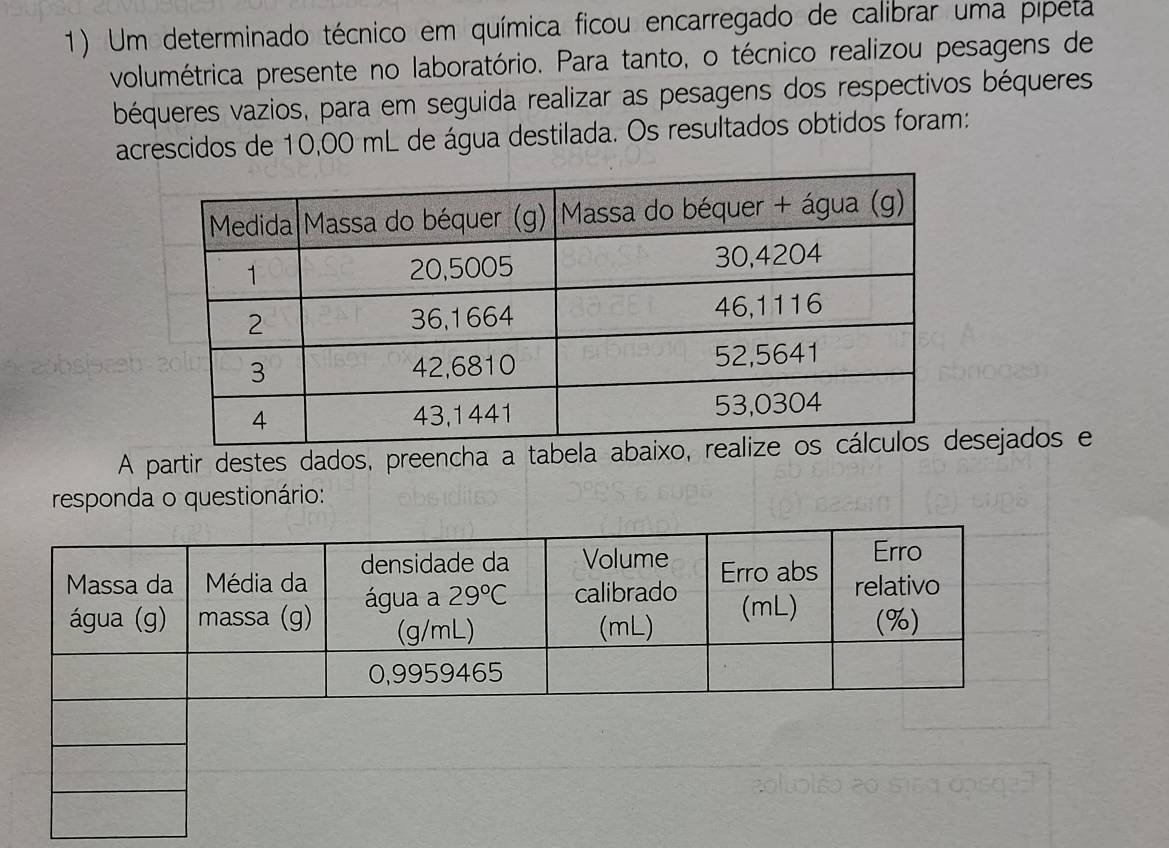 Um determinado técnico em química ficou encarregado de calibrar uma pípeta
volumétrica presente no laboratório. Para tanto, o técnico realizou pesagens de
béqueres vazios, para em seguida realizar as pesagens dos respectivos béqueres
acrescidos de 10,00 mL de água destilada. Os resultados obtidos foram:
A partir destes dados, preencha a tabsejados e
responda o questionário: