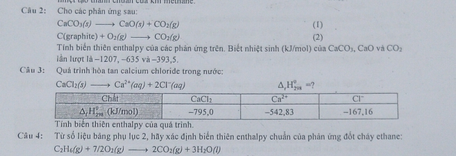 một tạo tham chdan của km metane.
Câu 2: Cho các phản ứng sau:
CaCO_3(s)to CaO(s)+CO_2(g) (I)
C(graphite)+O_2(g)to CO_2(g) (2)
Tính biến thiên enthalpy của các phần ứng trên. Biết nhiệt sinh (kJ/mol) của CaCO_3,CaO và CO_2
anl ro tla-1207,-635va-393,5.
Câu 3: Quá trình hòa tan calcium chloride trong nước:
CaCl_2(s)to Ca^(2+)(aq)+2Cl^-(aq)
△ _rH_(298)^0= , 
Tính biến thiên enthalpy của quá trình.
Câu 4: Từ số liệu bảng phụ lục 2, hãy xác định biến thiên enthalpy chuẩn của phản ứng đốt cháy ethane:
C_2H_6(g)+7/2O_2(g)to 2CO_2(g)+3H_2O(l)