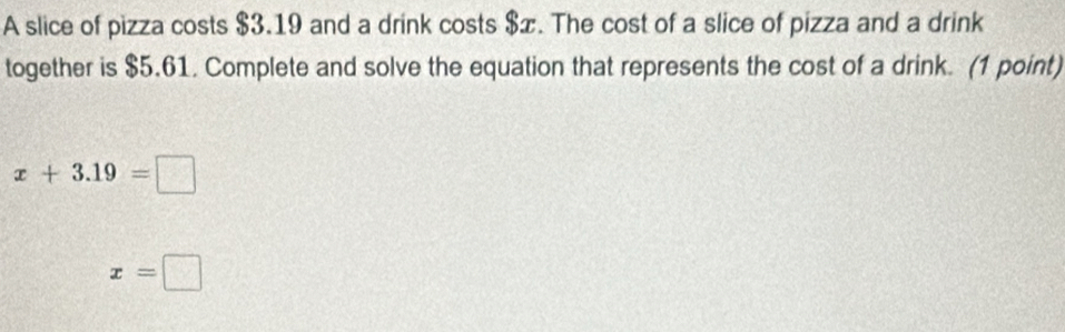 A slice of pizza costs $3.19 and a drink costs $æ. The cost of a slice of pizza and a drink 
together is $5.61. Complete and solve the equation that represents the cost of a drink. (1 point)
x+3.19=□
x=□