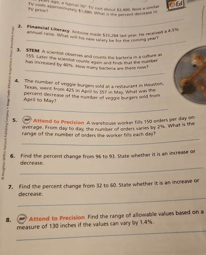 70° TV cost about $2,400. Now a similar ④Ed 
TV price? TV costs approximately $1,680. What is the percent decrease i 
_ 
2. Financial Literacy Antoine made $33.284 last year. He received a 4.5%
_ 
annual raise. What will his new salary be for the coming year? 
3. STEM A scientist observes and counts the barteria in a culture a
155. Later the scientist counts again and finds that the number 
_ 
has increased by 40%. How many bacteria are there now? 
4. The number of veggie burgers sold at a restaurant in Houston, 
Texas, went from 425 in April to 357 in May. What was the
7 percent decrease of the number of veggie burgers sold from 
April to May? 
_ 
. 5. MP Attend to Precision A warehouse worker fills 150 orders per day on 
average. From day to day, the number of orders varies by 2%. What is the 
_ 
range of the number of orders the worker fills each day? 
6. Find the percent change from 96 to 93. State whether it is an increase or 
_ 
decrease. 
7. Find the percent change from 32 to 60. State whether it is an increase or 
_ 
decrease. 
8. (MP Attend to Precision Find the range of allowable values based on a 
_ 
measure of 130 inches if the values can vary by 1.4%.