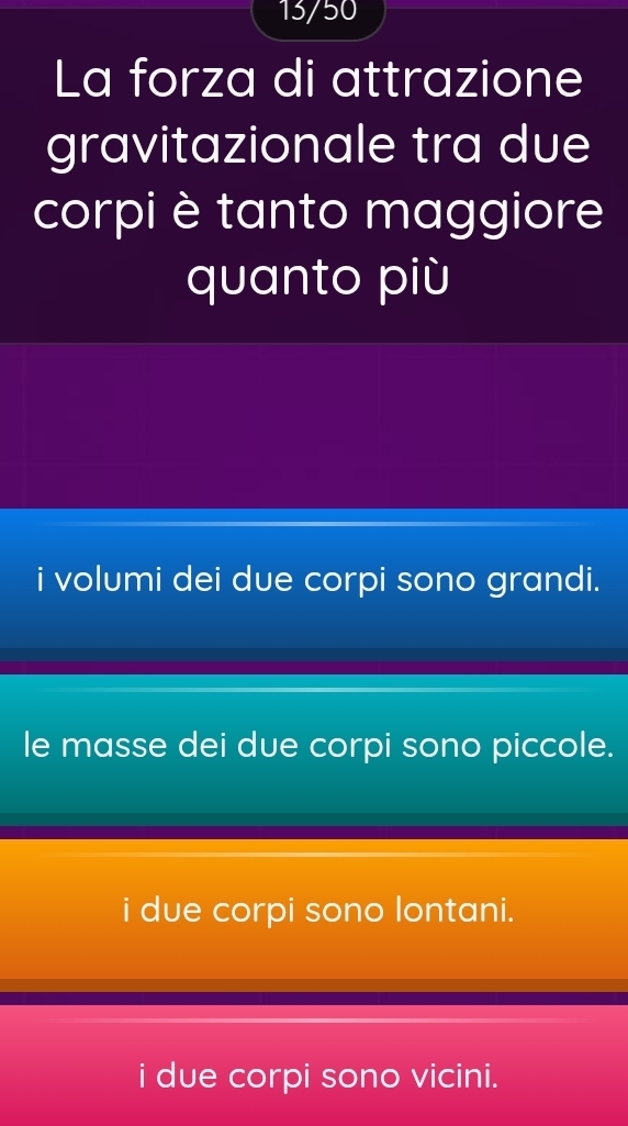 13/50
La forza di attrazione
gravitazionale tra due
corpi è tanto maggiore
quanto più
i volumi dei due corpi sono grandi.
le masse dei due corpi sono piccole.
i due corpi sono lontani.
i due corpi sono vicini.