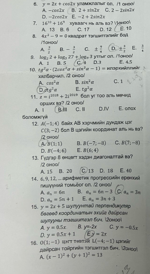 y=2x+cos 2x уламжлалыгол. /1 оноо/
A. -cos 2x B. 2+sin 2x C. 2-2sin 2x
D. -2cos 2x E. -2+2sin 2x
7. 16^(10)+16^9 Xуваагч нь аль вэ? 1оноо
A. 13 B. 6 C. 17 D. 12 E. 10
8. 4x^2-9=0 Κвадрат Τэгшитгэлийг бοд
/1ohoo/
A.  3/2  B. - 3/2  C. ±  9/4  D. ±  3/2  E.  3/4 
9. log _22+log _327+log _93 утгыг ол. /1оноо/
A. 1 B. 5 C. 4 D.3 E. 4.5
10. tg^2alpha · (2cos^2alpha +sin^2alpha -1)= илэрхийллийг
Χялбарчил. /2 оноо/
A. cos^2alpha B. sin^2alpha C. 1
D. otg^2alpha E. tg^2alpha
11. z=i^(2018)+2i^(2019) бол уг тоо аль мθчид
орших вэ? /2 оноо/
A. I B.IlI C.Ⅱ D.IV E. oлоx
боломжгγй
12. A(-1;4) байх АВ хэрчмийн дундаж цэг
C(3;-2) бол В цэгийн координат аль нь вэ?
/2 ohoo/
A B(1;1) B. B(-7;-8) C. B(7;-8)
D. B(-4;6) E. B(6;4)
13. Гудгэр δ енцθгт хздэн диагоналтай вэ?
/2 оhoo/
A. 15 B. 20 C. 13 D. 18 E. 40
14. 6, 9, 12, ... арифметик πрогрессийн еренхий
гишууний томьёог ол. /2 оноо/
A. a_n=6n B. a_n=6n-3 C a_n=3n
D. a_n=5n+1 E. a_n=3n+3
15. y=2x+5 шулуунтай лерлендикуляр
бθгθθд координатыiн эxийг дайрсан
шулуунь тэгшитгзл бич. гоноо
A. y=0.5x. B. y=-2x C. y=-0.5x
D. y=0.5x+1 F.y=2x
16. 0(1;-1) цэT тθBтэй L(-4;-1) цəгиéг
дайрсан Τοйргийн тэгшитгэл бич. МΖоноо
A. (x-1)^2+(y+1)^2=13