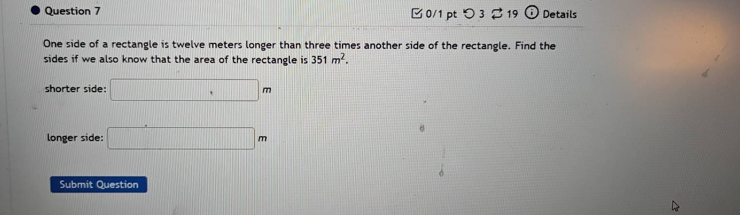 Details 
0/1 ptつ3 219 (i 
One side of a rectangle is twelve meters longer than three times another side of the rectangle. Find the 
sides if we also know that the area of the rectangle is 351m^2. 
shorter side: □ m
longer side: □ m
Submit Question