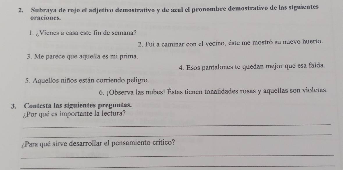 Subraya de rojo el adjetivo demostrativo y de azul el pronombre demostrativo de las siguientes 
oraciones. 
1. ¿Vienes a casa este fin de semana? 
2. Fui a caminar con el vecino, éste me mostró su nuevo huerto. 
3. Me parece que aquella es mi prima. 
4. Esos pantalones te quedan mejor que esa falda. 
5. Aquellos niños están corriendo peligro. 
6. ¡Observa las nubes! Éstas tienen tonalidades rosas y aquellas son violetas. 
3. Contesta las siguientes preguntas. 
¿Por qué es importante la lectura? 
_ 
_ 
¿Para qué sirve desarrollar el pensamiento crítico? 
_ 
_