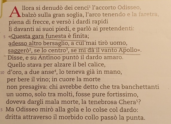 llora si denudò dei cen ci^1 1 accorto Odisseo, 
A balzò sulla gran soglia, | ’arco tenendo e la faretra, 
piena di frecce, e versò i dardi rapidi 
lì davanti ai suoi piedi, e parlò ai pretendenti: 
s «Questa gara funesta è finita; 
adesso altro bersaglio, a cui mai tirò uomo, 
saggerò², se lo centro³, se mi dà il vanto Apollo». 
Disse, e su Antìnoo puntò il dardo amaro. 
Quello stava per alzare il bel calice,
10 d’oro, a due anse⁴, lo teneva già in mano, 
per bere il vino; in cuore la morte 
non presagiva: chi avrebbe detto che tra banchettanti 
un uomo, solo tra molti, fosse pure fortissimo, 
doveva dargli mala morte, la tenebrosa Chera⁵? 
As Ma Odisseo mirò alla gola e lo colse col dardo: 
dritta attraverso il morbido collo passò la punta.