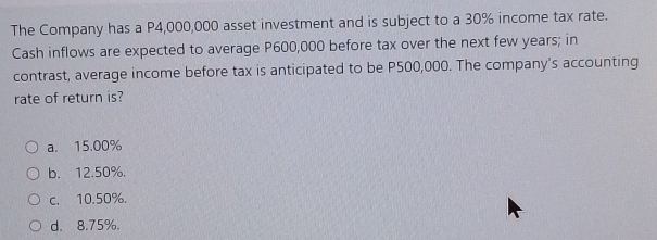 The Company has a P4,000,000 asset investment and is subject to a 30% income tax rate.
Cash inflows are expected to average P600,000 before tax over the next few years; in
contrast, average income before tax is anticipated to be P500,000. The company's accounting
rate of return is?
a. 15.00%
b. 12.50%.
c. 10.50%.
d. 8.75%.