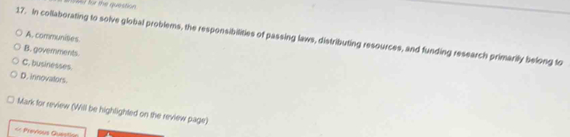 59r for the question
17. In collaborating to solve global problems, the responsibilities of passing laws, distributing resources, and funding research primarily belong to A. communities.
B. governments.
C. businesses.
D. innovalors.
Mark for review (Will be highlighted on the review page)
« Previous Question