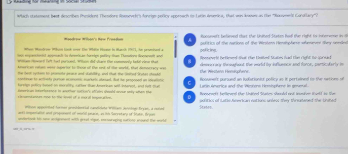 Reading for meaning in Social Studies
Which statement best describes President Theodore Roosevelt's foreign policy approach to Latin America, that was known as the “Roosevelt Corollary”?
Rooseveft befieved that the United States had the right to intervene in th
Woodrow Wilson's Hew Freedom A politics of the nations of the Western Hemisphere whenever they needed
When Woodrow Wilson took over the White House in March 1913, he promised a policing.
less expansionist approach to American foreigs policy than Theodore Rooseveft and Roosevelt befieved that the United States had the right to spread
William Howard Taft had porsued. Wilson did share the commonly held view that
American values were superior to those of the rest of the world, that democracy was democracy throughout the world by influence and force, particularly in
the best system to promote peace and stability, and that the United States should the Western Hemisphere.
continue to actively pursue economic markets abroad. But he proposed an idealistic C Roosevelt pursued an isolationist policy as it pertained to the nations of
foreign policy based on morality, rather than American self-interest, and felt that Latin America and the Western Hemisphere in general.
American interference in another nation's affairs should occur only when the Roosevelt believed the United States should not involve itself in the
D
circumstances rose to the level of a moral imperative. politics of Latin Americani nations unless they threatened the United
Wilson appointed former presidential candidate William Jennines Bryan, a noted States.
anti-imperialist and proponent of world peace, as his Secretary of State. Bryan
undertook his new assignment with great vigor, encouraging nations around the world