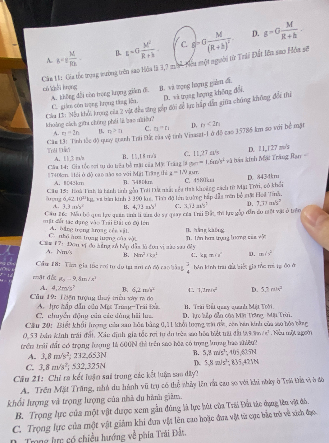 A. g=g M/Rh .
B. g=G M^2/R+h . C. g=Gfrac M(R+h)^2. D. g=G M/R+h .
Câu 11: Gia tốc trọng trường trên sao Hỏa là 3,7 m/s². Neu một người từ Trái Đất lên sao Hỏa sẽ
có khối lượng
A. không đổi còn trọng lượng giảm đi. B. và trọng lượng giảm đi.
C. giảm còn trọng lượng tăng lên. D. và trọng lượng không đổi.
Câu 12: Nếu khối lượng của 2 vật đều tăng gấp đôi để lực hấp dẫn giữa chúng không đổi thì
khoảng cách giữa chúng phải là bao nhiêu?
A. r_2=2r_1 B. r_2>r_1 C. r_2=r_1 D. r_2<2r_1
Câu 13: Tính tốc độ quay quanh Trái Đất của vệ tinh Vinasat-1 ở độ cao 35786 km so với bề mặt
Trái Đất?
A. 11,2 m/s B. 11,18 m/s C. 11,27 m/s D. 11,127 m/s
Câu 14: Gia tốc rơi tự do trên bề mặt của Mặt Trăng là g_MT=1,6m/s^2 và bán kính Mặt Trăng Rmr =
1740km. Hỏi ở độ cao nào so với Mặt Trăng thì g=1/9 gmt.
A. 8045km B. 3480km C. 4580km D. 8434km
Câu 15: Hoả Tinh là hành tinh gần Trái Đất nhất nếu tính khoảng cách từ Mặt Trời, có khối
lượng 6,42.10^(23)kg g, và bán kính 3 390 km. Tính độ lớn trường hấp dẫn trên bề mặt Hoả Tinh.
A. 3,3m/s^2 B. 4,73m/s^2 C. 3,73m/s^2
D. 7,37m/s^2
Câu 16: Nếu bỏ qua lực quán tính li tâm do sự quay của Trái Đất, thì lực gấp dẫn do một vật ở trên
mặt đất tác dụng vào Trái Đất có độ lớn
A. bằng trọng lượng của vật. B. bằng không.
C. nhỏ hơn trọng lượng của vật. D. lớn hơn trọng lượng của vật
Câu 17: Đơn vị đo hằng số hấp dẫn là đơn vị nào sau đây
A. Nm/s C. kgm/s^2 D. m/s^2
B. Nm^2/kg^2
ng Chu  Câu 18: Tìm gia tốc rơi tự do tại nơi có độ cao bằng  3/4 
(Chủ b bán kính trái đất biết gia tốc rơi tự do ở
T-LE
H-1 mặt đất g_0=9,8m/s^2
A. 4,2m/s^2 B. 6,2m/s^2 C. 3,2m/s^2 D. 5,2m/s^2
Câu 19: Hiện tượng thuỷ triều xảy ra do
A. lực hấp dẫn của Mặt Trăng-Trái Đất.  B. Trái Đất quay quanh Mặt Trời.
C. chuyển động của các dòng hải lưu. D. lực hấp dẫn của Mặt Trăng-Mặt Trời.
Câu 20: Biết khối lượng của sao hỏa bằng 0,11 khối lượng trái đất, còn bán kính của sao hỏa bằng
0,53 bán kính trái đất. Xác định gia tốc rơi tự do trên sao hỏa biết trái đất là9 8m/s^2 Nếu một người
trên trái đất có trọng lượng là 600N thì trên sao hỏa có trọng lượng bao nhiêu?
A. 3,8m/s^2; 232,653N B. 5,8m/s^2;405,625N
C. 3,8m/s^2; 532,325N
D. 5,8m/s^2;835,421N
Câu 21: Chỉ ra kết luận sai trong các kết luận sau đây?
A. Trên Mặt Trăng, nhà du hành vũ trụ có thể nhảy lên rất cao so với khi nhảy ở Trái Đất vì ở đó
khối lượng và trọng lượng của nhà du hành giảm.
B. Trọng lực của một vật được xem gần đúng là lực hút của Trái Đất tác dụng lên vật đó.
C. Trọng lực của một vật giảm khi đưa vật lên cao hoặc đưa vật từ cực bắc trở về xích đạo.
D. Trong lực có chiều hướng về phía Trái Đât.