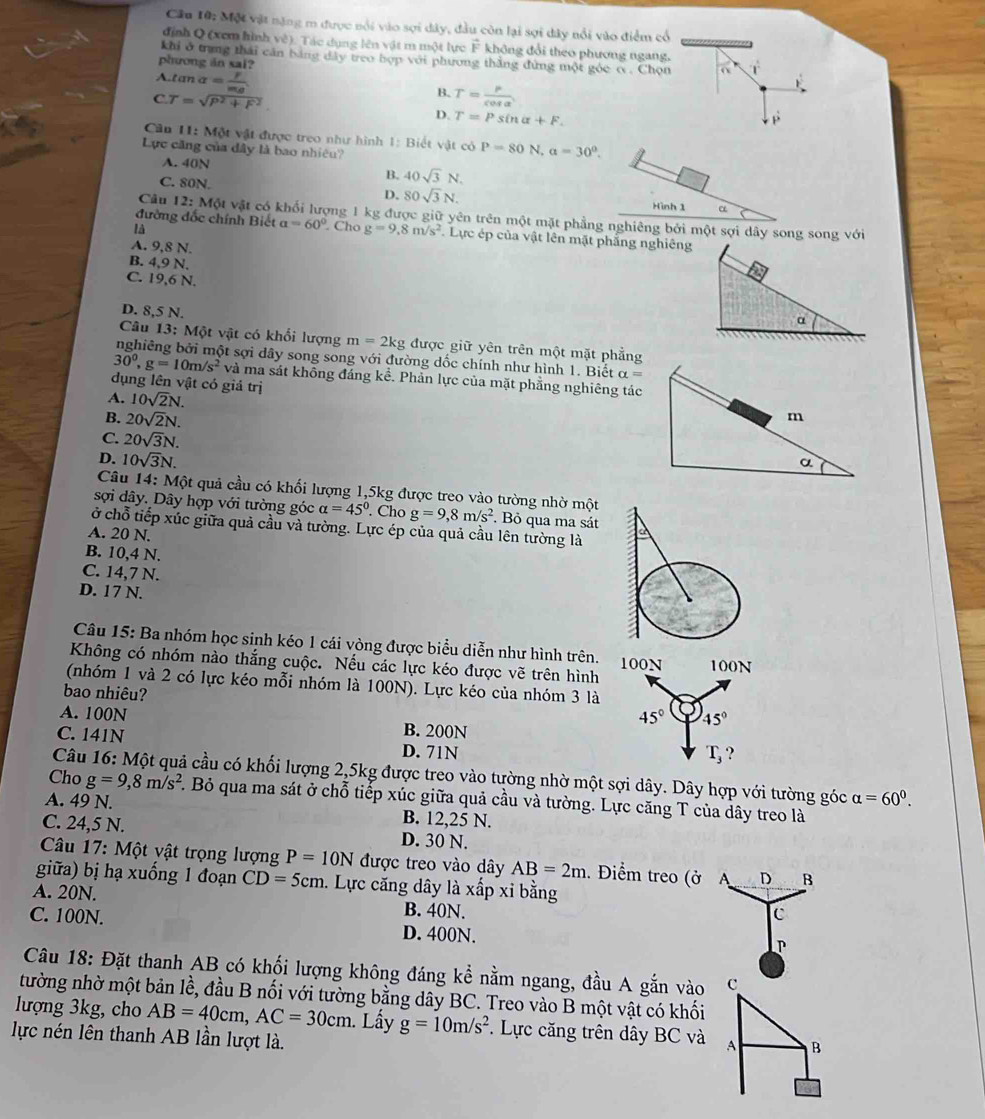 Một vật nặng m được nổi vào sợi dây, đầu còn lại sợi dây nổi vào điểm cổ
định Q (xem hình về). Tác dụng lên vật m một lực F không đổi theo phương ngang.
khi ở trung thái căn bằng dây treo hợp với phương thắng đứng một gỏc c. Chọn o r
phương in sai?
A.tan alpha =frac Fm_B
CT=sqrt(P^2+F^2)
B. T= P/cos alpha  
D. T=Psin alpha +F. p
Cân 11: Một vật được treo như hình 1: Biết vật có P=80N,a=30°.
Lực căng của đây là bao nhiệu?
A. 40N
C. 80N.
B. 40sqrt(3)N.
D. 80sqrt(3)N. Hình 1 α
Câu 12:M6 ột vật có khổi lượng 1 kg được giữ yên trên một mặt phẳng nghiêng bởi một sợi dây song song với
là
đường đốc chính Biết a=60°. Cho g=9,8m/s^2 Lực ép của vật lên mặt phẳng nghiêng
A. 9,8 N.
B. 4,9 N.
C. 19,6 N.
D. 8,5 N.
α
Câu 13: Một vật có khổi lượng m=2kg được giữ yên trên một mặt phẳng
nghiêng bởi một sợi dây song song với đường dốc chính như hình 1. Biết alpha =
30^0,g=10m/s^2 và ma sát không đáng kể. Phản lực của mặt phẳng nghiêng tác
dụng lên vật có giả trị
A. 10sqrt(2)N.
B. 20sqrt(2)N.
C. 20sqrt(3)N.
D. 10sqrt(3)N.
Câu 14: Một quả cầu có khối lượng 1,5kg được treo vào tường nhờ một
sợi dây. Dây hợp với tường góc alpha =45°. Cho g=9,8m/s^2. Bỏ qua ma sát
ở chỗ tiếp xúc giữa quả cầu và tường. Lực ép của quả cầu lên tường là
A. 20 N.
B. 10,4 N.
C. 14,7 N.
D. 17 N.
Câu 15: Ba nhóm học sinh kéo 1 cái vòng được biểu diễn như hình trên.
Không có nhóm nào thắng cuộc. Nếu các lực kéo được vẽ trên hình
(nhóm 1 và 2 có lực kéo mỗi nhóm là 100N). Lực kéo của nhóm 3 là
bao nhiêu?
A. 100N B. 200N
C. 141N D. 71N
Câu 16: Một quả cầu có khối lượng 2,5kg được treo vào tường nhờ một sợi dây. Dây hợp với tường góc alpha =60^0.
Cho g=9,8m/s^2. Bỏ qua ma sát ở chỗ tiếp xúc giữa quả cầu và tưởng. Lực căng T của dây treo là
A. 49 N. B. 12,25 N.
C. 24,5 N. D. 30 N.
* Câu 17: Một vật trọng lượng P=10N được treo vào dây AB=2m.. Điểm treo (ở A D B
giữa) bị hạ xuống 1 đoạn CD=5cm. Lực căng dây là xấp xỉ bằng
A. 20N. B. 40N.
c
C. 100N. D. 400N.
P
Câu 18: Đặt thanh AB có khối lượng không đáng kể nằm ngang, đầu A gắn vào c
tường nhờ một bản lề, đầu B nối với tường bằng dây BC. Treo vào B một vật có khối
lượng 3kg, cho AB=40cm,AC=30cm. Lấy g=10m/s^2. Lực căng trên dây BC và A B
lực nén lên thanh AB lần lượt là.